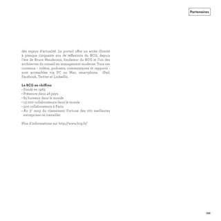 des enjeux d'actualité. Le portail offre un accès illimité
à presque cinquante ans de réﬂexions du BCG, depuis
l'ère de Bruce Henderson, fondateur du BCG et l'un des
architectes du conseil en management moderne. Tous ces
contenus - vidéos, podcasts, commentaires et rapports -
sont accessibles via PC ou Mac, smartphone, iPad,
Facebook, Twitter et LinkedIn.
ff
• Fondé en 1963
• Présence dans 48 pays
• 85 bureaux dans le monde
• 13 000 collaborateurs dans le monde
• 500 collaborateurs à Paris
• Au 3e
rang du classement Fortune des 100 meilleures
entreprises où travailler
Plus d'informations sur http://www.bcg.fr/
Partenaires
REFERENTIEL 2017.indd 199 20/06/2017 00:22
 