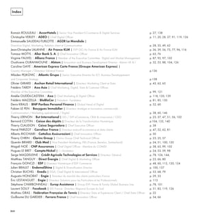 Index
Romain ROULLEAU | AccorHotels | Senior Vice President E-Commerce & Digital Services p. 27, 138
Christophe VERLEY | ADEO | Chief Digital Officer p. 11, 20, 28, 37, 91, 119, 126
Emmanuelle SAUDEAU-TURLOTTE | AG2R La Mondiale |
Directrice Digital, Marketing, Relation client et Communication p. 28, 35, 49, 62
Jean-Christophe LALANNE | Air France KLM | EVP CIO Air France & Air France KLM p. 36, 39, 56, 75, 77, 96, 116
Tomasz MOTYL | Alior Bank S. A. | Chief Innovation Officer p. 65, 76
Virginie FAUVEL | Allianz France | Member of the Executive Committee - Digital and Market Management p. 87, 92, 97, 102
Ouahcene OURAHMOUNE | Alstom | Innovation and Business Development Director - Alstom UK & I p. 32, 53, 88, 104, 126
Caroline GAYE | American Express Carte France (Groupe American Express) |
Country Manager / Directeur Général France p.136
Mladen PEJKOVIC | Atlantic Grupa | Senior Executive Director for ICT, Business Developpement
and Corporate Strategy p.138
Olivier GIRARD | Auchan Retail International | Directeur Marketing Client et Data p. 43, 63, 65
Frédéric TARDY | Axa Asia | Chief Marketing, Digital, Data & Customer Officer,
Member of the Executive Committee p. 99, 121
Amélie OUDÉA-CASTERA | Axa | Chief Marketing & Digital Officer p. 118, 120, 139
Frédéric MAZZELLA | BlaBlaCar | Président - Fondateur p. 81, 85, 150
Denis KRAUS | BNP Paribas Personal Finance | Global Head of Digital p. 52, 60
Fabien LE PEN | Bouygues Immobilier | Directeur stratégie et innovation commerciale :
Communication / Marketing opérationnel / Digital p. 38, 60, 146
Thierry LERNON | But International | DG / SVP eCommerce, CRM & cross-canal / CDO p. 23, 37, 47, 51, 56, 102
Bernard COTTIN | Caisse des dépôts | Directeur de la Transformation Numérique p.104, 135, 140
Thierry CLAUDON | Caixa Seguradora | Chief Executive Officer p. 38
Hervé PARIZOT | Carrefour France | Directeur exécutif e-commerce et data clients p. 47, 52, 62, 81
Alberto RICCHIARI | Cattolica Assicurazioni | Chief Innovation Officer p. 50
Thierry CHRIN | Clarins Group | Clarins Group Chief Technical Officer p. 23, 25, 57
Quentin BRIARD | Club Med | Vice President Marketing, FBS (France, Benelux, Switzerland) p. 24, 51, 100, 120
Magali NOÉ | CNP Assurances | Chief Digital Officer - Membre du COMEX p. 38, 63, 99, 102
Hugues LE BRET | Compte-Nickel | Co-fondateur p. 24, 53, 59, 98
Serge MAGDELEINE | Crédit Agricole Technologies et Services | Directeur Général p. 78, 124, 144,
Matthieu TANGUY | Direct Énergie | Chief Digital & Marketing Officer p. 23, 66, 80
François GONCZI | EDF | Directeur Numérique d’EDF Commerce p. 48, 60, 112, 120, 124
Julien BRAULT | EndemolShine | Digital & Diversification Director p. 100, 137
Christian BUCHEL | Enedis | DGA, Chief Digital & International Officer p. 53, 68, 79
Augustin HONORAT | Engie | Directeur du marché des clients particuliers France p. 29, 33
Éric LESTANGUET | Engie | Directeur Solutions pour les Particuliers et les Professionnels p. 113
Stéphane CHARBONNEAU | Europ Assistance | Group EVP, Home & Family Global Business Line p. 78, 101
Laurent SOLLY | Facebook | DG France - Directeur Régional Europe du Sud p. 31, 83, 119, 126
Mathieu GRAS | Fédération Française de Tennis | Directeur Data et Expérience Client / Chief Data Officer p. 22
Guillaume DU GARDIER | Ferrero France | Chief Innovation Officer p. 34, 66
REFERENTIEL 2017.indd 210 20/06/2017 00:22
 