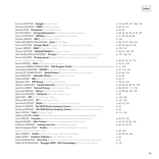 Index
François LOVITON | Google | Director Retail p. 75, 81, 89, 137, 140, 146
Édouard SAUVAGE | GRDF | Directeur Général p. 35, 53, 141
Meriem RIADI | Groupama | Chief Digital Officer p. 50, 90
Erick BOURRIOT | Groupe Beaumanoir | Directeur du commerce connecté p. 28, 32, 36, 58, 77, 81, 89
Hervé CONSTANT | GRTGaz | Directeur des Systèmes d'information p. 21, 28, 35, 84, 88
Nicolas SEKKAKI | IBM | Chief Executive Officer p. 105
Valérie BOURBON MALANDAIN | Ipsen | VP IT Digital p. 58, 77, 97, 103, 124
Pierre GAUTHIER | Groupe Macif | Directeur du Digital et des Systèmes d’Information p. 20, 33, 64, 65, 120
Romain LIBERGE | MAIF | Chief Digital Officer p. 135, 147
Thomas SAUNIER | Malakoff Médéric | Directeur Général p. 28, 57, 140, 142
Mari-Noëlle JÉGO-LAVEISSIÈRE | Orange | Innovation, Marketing & Technologies Executive VP p. 137, 140, 141
Erwan GAULTIER | Orange group | Digital Operations & Transformation Senior Leadership -
Execution Model Game Changer p. 20, 25, 47, 93, 114
Xavier HÜRSTEL | PMU | Président-Directeur général p. 75, 81, 138
Anne-Laure MÉRILLON-BROCHARD | PSA Peugeot Citroën | Head of Digital Marketing Peugeot International p. 51, 100
Christophe WAIGNIER | SACEM | Directeur Ressources et Stratégie p. 55, 114, 125
Thomas DE CHARENTENAY | Sanofi Pasteur | Innovation & Business Transformation p. 53, 69, 124
Pascal BROSSET | Schneider Electric | SVP Innovation and CTO p. 32, 48
Paolo ROVERE | SEB | Vice President Marketing p. 23, 31
Sébastien LERY | SFR Group | Chief Marketing Officer p. 78, 95, 146
Séverin CABANNES | Société Générale | Directeur Général Délégué p. 38, 58, 66, 89, 94, 138
Jean-Pierre REMY | SoLocal Group | Chief Executive Officer p. 84, 90, 95, 111, 116
Fernando BIRMAN | Solvay | Head of Digital Office p. 76, 80, 84, 100, 102
Olivier De MENDEZ | Starbucks | Directeur Général France p. 30
Djilali KIES | TDF | Chief Information Officer p. 144, 146
Olivier ABECASSIS | TF1 | Chief Digital Officer p. 101, 139
Jean-Marie LETORT | Thales | VP Cybersecurity Evaluation & Consulting p. 48, 54, 126
Jérôme LE GRAND | The Walt Disney Company France | General Manager Retail & Licensing p. 25
Emmanuel RINALDI | The Walt Disney Company France | Directeur des ressources humaines p. 25
Marc GIGON | Total | Directeur Digital p. 112, 143
Valérie LAUGIER | Total | Vice-President Digital an Innovation for Total Marketing & Services
Yann LERICHE | Transdev | Membre du Comité exécutif et Directeur de la Performance p. 82, 95, 140
Raphaël MOREL | Uber France | Directeur du développement d’Uber France p. 26, 27, 30, 82, 150
Catherine SPINDLER | vente-privee.com | Chief Marketing Officer p. 62, 75, 92, 99
Jean-Christophe LAISSY | Veolia | SVP, Member of the Management Committee,
Global Chief and Information Officer p. 58, 149
Alain STARON | Veolia | Digital SVP, Strategy, Offers and Partnerships p. 29, 58, 97, 143
Odile SZABO | Vestiaire Collective | Chief Marketing Officer p. 34
David KOWNATOR | Vinci Park | Membre du comité de direction & Chief Transformation Officer p. 27
Gilles DE RICHEMOND | Voyages SNCF - VSC Technologies | Chief Executive Officer p. 141
REFERENTIEL 2017.indd 211 20/06/2017 00:22
 