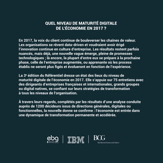 QUEL NIVEAU DE MATURITÉ DIGITALE
DE L’ÉCONOMIE EN 2017 ?
En 2017, la voix du client continue de bouleverser les chaînes de valeur.
Les organisations se rêvent data-driven et voudraient avoir érigé
l’innovation continue en culture d’entreprise. Les résultats restent parfois
nuancés, mais déjà, une nouvelle vague émerge, pleine de promesses
technologiques ; là encore, la plupart d’entre eux se prépare à la prochaine
phase, celle de l’entreprise augmentée, ou apprenante où les process
La 3e
édition du Référentiel dresse un état des lieux du niveau de
maturité digitale de l’économie en 2017. Elle s’appuie sur 75 entretiens avec
des dirigeants d’entreprises françaises et internationales, grands groupes
à tous les niveaux de l’organisation.
À travers leurs regards, complétés par les résultats d’une analyse conduite
auprès de 1200 décideurs issus de directions générales, digitales ou
une dynamique de transformation permanente et accélérée.
RÉFÉRENTIELDELAMATURITÉDIGITALE2017COUV REFERENTIEL 2017.indd 1
 