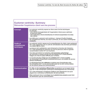 Customer centricity : la voix du client structure la chaîne de valeur 1
Customer centricity : Summary
Réinventer l'expérience client vers les process
Concept • La customer centricity repose sur deux axes à la fois techniques
et culturels :
- Une refonte homogénéisée de l'organisation interne pour optimiser
le parcours client
- Une implication directe (feedbacks) et indirecte (exploitation de data)
des clients.
•
inadaptée.
Outils et
compétences
techniques
• Le customer centric
40 % des entreprises ont un outil de centralisation des données permettant
une vision 360 du client.
• La mesure de le satisfaction varie fortement en fonction de l'industrie :
27 % des entreprises la mesurent sur tout le parcours client en grande
consommation contre 72 % en tourisme.
• Ces data permettent le marketing ciblé (precision advertising)
• Le succès est plus mitigé pour les chatbots (32 % d'avis positifs)
qui nécessitent d'importants investissements pour une qualité de service
• Le développement des adblocks ne génère pas d'inquiétudes chez
les entreprises (33 % ne se prononcent pas) car ils sont contournables
sur les autres canaux de communication.
Communication • va perdurer sur le moyen terme
• 73 % des entreprises n'imaginent d'ailleurs pas abandonner aux pure
players du e-commerce la distribution de leurs produits.
• Elles continuent donc à privilégier leurs plateformes propres aussi bien
de distribution que de communication.
REFERENTIEL 2017.indd 19 20/06/2017 00:22
 