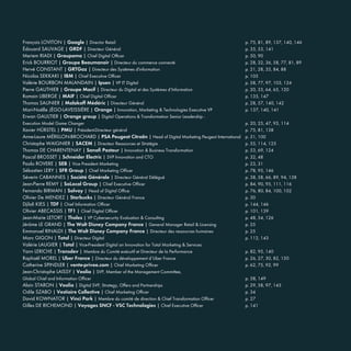 François LOVITON | Google | Director Retail p. 75, 81, 89, 137, 140, 146
Édouard SAUVAGE | GRDF | Directeur Général p. 35, 53, 141
Meriem RIADI | Groupama | Chief Digital Officer p. 50, 90
Erick BOURRIOT | Groupe Beaumanoir | Directeur du commerce connecté p. 28, 32, 36, 58, 77, 81, 89
Hervé CONSTANT | GRTGaz | Directeur des Systèmes d'information p. 21, 28, 35, 84, 88
Nicolas SEKKAKI | IBM | Chief Executive Officer p. 105
Valérie BOURBON MALANDAIN | Ipsen | VP IT Digital p. 58, 77, 97, 103, 124
Pierre GAUTHIER | Groupe Macif | Directeur du Digital et des Systèmes d’Information p. 20, 33, 64, 65, 120
Romain LIBERGE | MAIF | Chief Digital Officer p. 135, 147
Thomas SAUNIER | Malakoff Médéric | Directeur Général p. 28, 57, 140, 142
Mari-Noëlle JÉGO-LAVEISSIÈRE | Orange | Innovation, Marketing & Technologies Executive VP p. 137, 140, 141
Erwan GAULTIER | Orange group | Digital Operations & Transformation Senior Leadership -
Execution Model Game Changer p. 20, 25, 47, 93, 114
Xavier HÜRSTEL | PMU | Président-Directeur général p. 75, 81, 138
Anne-Laure MÉRILLON-BROCHARD | PSA Peugeot Citroën | Head of Digital Marketing Peugeot International p. 51, 100
Christophe WAIGNIER | SACEM | Directeur Ressources et Stratégie p. 55, 114, 125
Thomas DE CHARENTENAY | Sanofi Pasteur | Innovation & Business Transformation p. 53, 69, 124
Pascal BROSSET | Schneider Electric | SVP Innovation and CTO p. 32, 48
Paolo ROVERE | SEB | Vice President Marketing p. 23, 31
Sébastien LERY | SFR Group | Chief Marketing Officer p. 78, 95, 146
Séverin CABANNES | Société Générale | Directeur Général Délégué p. 38, 58, 66, 89, 94, 138
Jean-Pierre REMY | SoLocal Group | Chief Executive Officer p. 84, 90, 95, 111, 116
Fernando BIRMAN | Solvay | Head of Digital Office p. 76, 80, 84, 100, 102
Olivier De MENDEZ | Starbucks | Directeur Général France p. 30
Djilali KIES | TDF | Chief Information Officer p. 144, 146
Olivier ABECASSIS | TF1 | Chief Digital Officer p. 101, 139
Jean-Marie LETORT | Thales | VP Cybersecurity Evaluation & Consulting p. 48, 54, 126
Jérôme LE GRAND | The Walt Disney Company France | General Manager Retail & Licensing p. 25
Emmanuel RINALDI | The Walt Disney Company France | Directeur des ressources humaines p. 25
Marc GIGON | Total | Directeur Digital p. 112, 143
Valérie LAUGIER | Total | Vice-President Digital an Innovation for Total Marketing & Services
Yann LERICHE | Transdev | Membre du Comité exécutif et Directeur de la Performance p. 82, 95, 140
Raphaël MOREL | Uber France | Directeur du développement d’Uber France p. 26, 27, 30, 82, 150
Catherine SPINDLER | vente-privee.com | Chief Marketing Officer p. 62, 75, 92, 99
Jean-Christophe LAISSY | Veolia | SVP, Member of the Management Committee,
Global Chief and Information Officer p. 58, 149
Alain STARON | Veolia | Digital SVP, Strategy, Offers and Partnerships p. 29, 58, 97, 143
Odile SZABO | Vestiaire Collective | Chief Marketing Officer p. 34
David KOWNATOR | Vinci Park | Membre du comité de direction & Chief Transformation Officer p. 27
Gilles DE RICHEMOND | Voyages SNCF - VSC Technologies | Chief Executive Officer p. 141
 