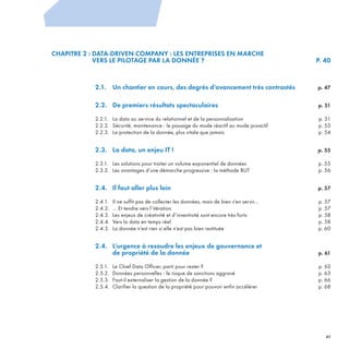 CHAPITRE 2 : DATA-DRIVEN COMPANY : LES ENTREPRISES EN MARCHE
VERS LE PILOTAGE PAR LA DONNÉE ? P. 40
2.1. Un chantier en cours, des degrés d’avancement très contrastés p. 47
2.2. De premiers résultats spectaculaires p. 51
2.2.1. La data au service du relationnel et de la personnalisation p. 51
2.2.2. Sécurité, maintenance : le passage du mode réactif au mode proactif p. 53
2.2.3. La protection de la donnée, plus vitale que jamais p. 54
2.3. La data, un enjeu IT ! p. 55
2.3.1. Les solutions pour traiter un volume exponentiel de données p. 55
2.3.2. Les avantages d’une démarche progressive : la méthode BUT p. 56
2.4. Il faut aller plus loin p. 57
2.4.1. Il ne suffit pas de collecter les données, mais de bien s’en servir… p. 57
2.4.2. … Et tendre vers l’itération p. 57
2.4.3. Les enjeux de créativité et d’inventivité sont encore très forts p. 58
2.4.4. Vers la data en temps réel p. 58
2.4.5. La donnée n’est rien si elle n’est pas bien restituée p. 60
2.4. L’urgence à resoudre les enjeux de gouvernance et
de propriété de la donnée p. 61
2.5.1. Le Chief Data Officer, parti pour rester ? p. 62
2.5.2. Données personnelles : le risque de sanctions aggravé p. 63
2.5.3. Faut-il externaliser la gestion de la donnée ? p. 66
2.5.4. Clarifier la question de la propriété pour pouvoir enfin accélérer p. 68
2
REFERENTIEL 2017.indd 41 20/06/2017 00:22
 