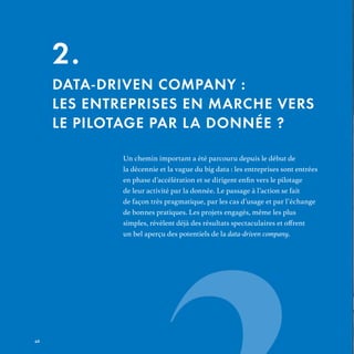 Un chemin important a été parcouru depuis le début de
la décennie et la vague du big data : les entreprises sont entrées
de leur activité par la donnée. Le passage à l’action se fait
de façon très pragmatique, par les cas d’usage et par l’échange
de bonnes pratiques. Les projets engagés, même les plus
un bel aperçu des potentiels de la data-driven company.
2.
DATA-DRIVEN COMPANY :
LES ENTREPRISES EN MARCHE VERS
LE PILOTAGE PAR LA DONNÉE ?
REFERENTIEL 2017.indd 42 20/06/2017 00:22
 