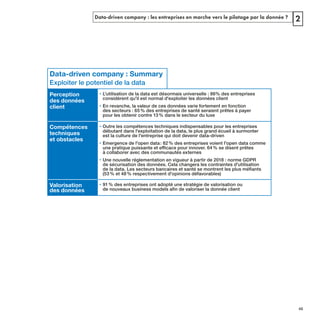 Data-driven company : les entreprises en marche vers le pilotage par la donnée ? 2
Data-driven company : Summary
Exploiter le potentiel de la data
Perception
des données
client
• L'utilisation de la data est désormais universelle : 86% des entreprises
considèrent qu'il est normal d'exploiter les données client
•
des secteurs : 65% des entreprises de santé seraient prêtes à payer
pour les obtenir contre 13% dans le secteur du luxe
Compétences
techniques
et obstacles
• Outre les compétences techniques indispensables pour les entreprises
est la culture de l'entreprise qui doit devenir data-driven
• Emergence de l'open data: 82% des entreprises voient l'open data comme
à collaborer avec des communautés externes
• Une nouvelle réglementation en vigueur à partir de 2018 : norme GDPR
de sécurisation des données. Cela changera les contraintes d'utilisation
(53% et 48% respectivement d'opinions défavorables)
Valorisation
des données
• 91% des entreprises ont adopté une stratégie de valorisation ou
REFERENTIEL 2017.indd 45 20/06/2017 00:22
 