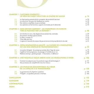 CHAPITRE 1 : CUSTOMER CENTRICITY :
LA VOIX DU CLIENT STRUCTURE LA CHAÎNE DE VALEUR p. 14
1.1. Le client partie prenante de la conception des produits & services p. 20
1.2. La culture de l’écoute et du feedback en continu p. 23
1.3. Des relations simplifiées et personnalisées p. 26
1.4. Les opérations et les fonctions supports structurées par la demande p. 35
CHAPITRE 2 : DATA-DRIVEN COMPANY : LES ENTREPRISES EN MARCHE
VERS LE PILOTAGE PAR LA DONNÉE ? p. 40
2.1. Un chantier en cours, des degrés d’avancement très contrastés p. 47
2.2. De premiers résultats spectaculaires p. 51
2.3. La data, un enjeu IT ! p. 55
2.4. Il faut aller plus loin p. 57
2.5. L’urgence à resoudre les enjeux de gouvernance et de propriété de la donnée p. 61
CHAPITRE 3 : OPEN INNOVATION & AGILITÉ : LA CULTURE DE L’INNOVATION
EST UN VRAI MOTEUR DE TRANSFORMATION ! p. 70
3.1. Innovation & digital : les entreprises entrées dans l’âge de raison p. 75
3.2. L’agilité en forte progression, le passage à l’echelle est en vue p. 86
3.3. Relations startups - grands groupes : ni fascination, ni défiance ! p. 97
CHAPITRE 4 : UNE NOUVELLE VAGUE ARRIVE AVEC LES RÉVOLUTIONS À VENIR p. 106
4.1. Comment se préparer pour la prochaine vague de technologies ? p. 111
4.2. Des promesses de compétitivité à tous les niveaux p. 114
CHAPITRE 5 : LES ENJEUX DE GOUVERNANCE AU CŒUR
DE LA CAPACITÉ À SE TRANSFORMER p. 130
5.1. La gouvernance du digital en questions p. 135
5.2. IT-Digital : un équilibre précaire à maîtriser p. 143
CONCLUSION p. 152
GLOSSAIRE p. 154
CONTRIBUTEURS p. 164
INDEX p. 210
S
REFERENTIEL 2017.indd 3 20/06/2017 00:22
 