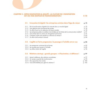CHAPITRE 3 : OPEN INNOVATION & AGILITÉ : LA CULTURE DE L’INNOVATION
EST UN VRAI MOTEUR DE TRANSFORMATION ! P. 70
3.1. Innovation & digital : les entreprises entrées dans l’âge de raison p. 75
3.1.1. De la transformation digitale à la maturité dans un monde digital p. 75
3.1.2. Une sélection plus minutieuse des projets p. 76
3.1.3. Un effort fourni sur la réduction du time-to-market p. 78
3.1.4. Les entreprises prêtes à accélérer mais bridées par les limites de la communication mobile ? p. 81
3.1.5. Une entrée dans la culture du changement permanent p. 81
3.1.6. Comment croître sans perdre sa culture et sa vitesse ? p. 83
3.1.7. Un effort de formation colossal p. 84
3.2. L’agilité en forte progression, le passage à l’echelle est en vue p. 86
3.2.1. Les entreprises continuent de se former p. 87
3.2.2. Les recettes pour passer à l’échelle p. 89
3.2.3. Les effets induits de l’agilité p. 96
3.3. Relations startups - grands groupes : ni fascination, ni défiance ! p. 97
3.3.1. Après la défiance, des relations normalisées p. 97
3.3.2. Un vecteur essentiel de transformation p. 99
3.3.3. Des approches très variées p. 100
3.3.4. Une entité dédiée pour gérer la relation ? p. 103
3
REFERENTIEL 2017.indd 71 20/06/2017 00:22
 
