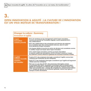 Open innovation & agilité : la culture de l’innovation est un vrai moteur de transformation !3
3.
OPEN INNOVATION & AGILITÉ : LA CULTURE DE L’INNOVATION
EST UN VRAI MOTEUR DE TRANSFORMATION !
Changer la culture : Summary
Innovation et agilité
L'open
innovation
comme priorité
• 82% de membres du top management voient l'open innovation
des collaborateurs
• 66% des collaborateurs des entreprises sont témoins de pratiques
de la démarche d'open innovation
• Une équipe dédiée et proche du centre de décision est considérée comme
le meilleur moyen de réussir dans l'open innovation
• 34% voient l'open innovation comme un moyen d'accélérer
de s'affirmer comme offensif en générant de nouveaux business models
L'agilité
comme nouvelle
manière
de travailler
• À peine 54% des employés interrogés considèrent l'agilité comme bien
comprise par la direction de leur entreprise
• Seuls 37% des employés interrogés considèrent que l'agilité est largement
utilisée dans leur entreprise
• Bien que vu par plus de 85% des personnes interrogées comme
rigide et
manque d'outils nécessaires
REFERENTIEL 2017.indd 74 20/06/2017 00:22
 
