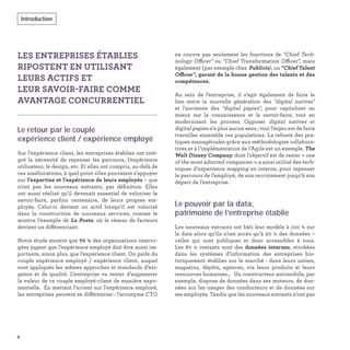 LES ENTREPRISES ÉTABLIES
RIPOSTENT EN UTILISANT
LEURS ACTIFS ET
LEUR SAVOIR-FAIRE COMME
AVANTAGE CONCURRENTIEL
Le retour par le couple
expérience client / expérience employé
Sur l’expérience client, les entreprises établies ont inté-
gré la nécessité de repenser les parcours, l’expérience
utilisateur, le design, etc. Et elles ont compris, au-delà de
ces améliorations, à quel point elles pouvaient s’appuyer
sur l’expertise et l’expérience de leurs employés – que
n’ont pas les nouveaux entrants, par déﬁnition. Elles
ont aussi réalisé qu’il devenait essentiel de valoriser le
savoir-faire, parfois centenaire, de leurs propres em-
ployés. Celui-ci devient un actif lorsqu’il est valorisé
dans la construction de nouveaux services, comme le
montre l’exemple de La Poste, où le réseau de facteurs
devient un différenciant.
Notre étude montre que 70 % des organisations interro-
gées jugent que l’expérience employé doit être aussi im-
portante, sinon plus, que l’expérience client. On parle du
couple expérience employé / expérience client, auquel
sont appliqués les mêmes approches et standards d’exi-
gence et de qualité. L’entreprise va tenter d’augmenter
la valeur de ce couple employé-client de manière expo-
nentielle. En mettant l’accent sur l’expérience employé,
les entreprises peuvent se différencier : l'acronyme CTO
ne couvre pas seulement les fonctions de "Chief Tech-
nology Officer" ou "Chief Transformation Officer", mais
également (par exemple chez Publicis), un "Chief Talent
Officer", garant de la bonne gestion des talents et des
compétences.
Au sein de l’entreprise, il s’agit également de faire le
lien entre la nouvelle génération des "digital natives"
et l’ancienne des "digital papies", pour capitaliser au
mieux sur la connaissance et le savoir-faire, tout en
modernisant les process. Opposer digital natives et
digital papies n’a plus aucun sens ; tout l’enjeu est de faire
travailler ensemble ces populations. La refonte des pra-
tiques managériales grâce aux méthodologies collabora-
tives et à l’implémentation de l’Agile est un exemple. The
Walt Disney Company, dont l’objectif est de rester « one
of the most admired companies », a ainsi utilisé des tech-
niques d’experience mapping en interne, pour repenser
le parcours de l’employé, de son recrutement jusqu’à son
départ de l’entreprise.
Le pouvoir par la data,
patrimoine de l’entreprise établie
Les nouveaux entrants ont bâti leur modèle à 100 % sur
la data alors qu’ils n’ont accès qu’à 20 % des données –
celles qui sont publiques et donc accessibles à tous.
Les 80 % restants sont des données internes, stockées
dans les systèmes d’information des entreprises his-
toriquement établies sur le marché : dans leurs usines,
magasins, dépôts, agences, via leurs produits et leurs
ressources humaines… Un constructeur automobile, par
exemple, dispose de données dans ses moteurs, de don-
nées sur les usages des conducteurs et de données sur
ses employés. Tandis que les nouveaux entrants n’ont pas
8
Introduction
 