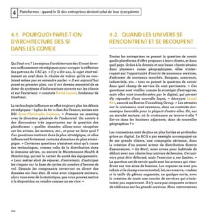 100
Plateformes : quand le SI des entreprises devient celui de leur écosystème4
4.2. QUAND LES UNIVERS SE
RENCONTRENT ET SE RECOUPENT
Toutes les entreprises se posent la question de savoir
quelle plateforme d'offre proposer à leurs clients, et dans
quel pays. Grâce à la donnée et aux bases clients situées
dans plusieurs zones géographiques, elles s'inter-
rogent sur l'opportunité d'ouvrir de nouveaux services,
d'adresser de nouveaux marchés. Banques, assureurs,
industriels, etc. : tous se posent la question de savoir
dans quel champ de service ils sont pertinents. « Ces
questions sont vieilles comme la stratégie d'entreprise,
mais elles sont transformées par le digital, qui permet
d'y répondre d'une nouvelle façon,  » décrypte Lionel
Aré, associé au Boston Consulting Group. « Les attentes
sur la croissance sont revenues, dans un contexte éco-
nomique favorable pour la plupart d'entre elles. Or, sur
un marché mature, où la croissance se trouve-t-elle ?
Est-ce dans les business adjacents, dans de nouvelles
géographies ? »
Les connexions sont de plus en plus faciles et profondes
grâce au digital. Le BCG a par exemple accompagné un
de ses grands clients, une compagnie aérienne, dans
la création d'un nouvel acteur de distribution directe
d'assurances. « En BtoC, nous avons pour habitude de
déﬁnir avec nos clients leur univers de besoins. Cet uni-
vers peut être déformé, mais l'exercice a ses limites. »
La question est de savoir quels sont les acteurs qui vien-
dront sur vos aires de besoins. Les espaces ne sont pas
inﬁnisetlechampconcurrentiel,lui,seresserre,« même
si la taille du gâteau augmente, en quelque sorte, avec
la création de toute une couche de services qui n'exis-
taient pas auparavant. Il n’y aura pas cinquante acteurs
de référence sur les grands services. Nous retrouverons
4.1. POURQUOI PARLE-T-ON
D’ARCHITECTURE DES SI
DANS LES COMEX
Quil’eutcru?Lesenjeuxd’architecturedesSIsontdeve-
nus suffisamment stratégiques pour occuper la réﬂexion
des patrons du CAC40. « Il y a dix ans, le sujet était tel-
lement en aval dans la chaîne de valeur qu’ils ne vou-
laient même pas en entendre parler. « Il est aujourd’hui
passé au premier plan, car il est devenu essentiel de se
doter de systèmes d’informations ouverts sur les clients
et sur l’extérieur, » constate David Layani, fondateur de
OnePoint.
La technologie inﬂuence en effet toujours plus les débats
stratégiques – à plus de 80 % chez Air France, estime son
DSI Jean-Christophe Lalanne. « Prenons un meeting
avec la direction générale de l'industriel. On assiste à
des discussions très importantes sur la question des
plateformes : quelles données allons-nous récupérer
sur les avions, les moteurs, etc., et pour en faire quoi ?
Ces questions rentrent dans le plan stratégique, et elles
inﬂuencent fortement certains domaines du plan straté-
gique. » Certaines questions n'existent ainsi qu'à cause
des technologies, comme celle de la distribution dans
le domaine aérien, ou encore le Maintenance Health &
Monitoring, qui est le carnet de santé des équipements.
« Leur métier était de réparer, d'entretenir, d'anticiper
les risques sur la base de cycles du nombre d'heures de
vol. Demain les composants enverront en direct des
données sur leur état. Si vous avez cinquante moteurs,
alors vous avez de la statistique, que vous pouvez mettre
à la disposition ou vendre comme un service. »
 
