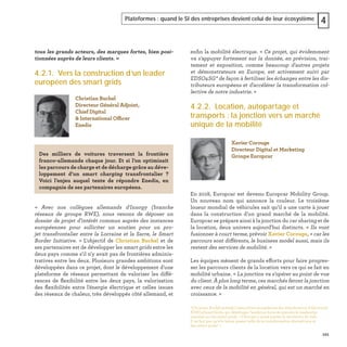 101
Plateformes : quand le SI des entreprises devient celui de leur écosystème 4
tous les grands acteurs, des marques fortes, bien posi-
tionnées auprès de leurs clients. »
4.2.1. Vers la construction d’un leader
européen des smart grids
« Avec nos collègues allemands d'Innogy (branche
réseaux de groupe RWE), nous venons de déposer un
dossier de projet d’intérêt commun auprès des instances
européennes pour solliciter un soutien pour un pro-
jet transfrontalier entre la Lorraine et la Sarre, le Smart
Border Initiative. » L'objectif de Christian Buchel et de
ses partenaires est de développer les smart grids entre les
deux pays comme s'il n'y avait pas de frontières adminis-
tratives entre les deux. Plusieurs grandes ambitions sont
développées dans ce projet, dont le développement d'une
plateforme de réseaux permettant de valoriser les diffé-
rences de ﬂexibilité entre les deux pays, la valorisation
des ﬂexibilités entre l'énergie électrique et celles issues
des réseaux de chaleur, très développés côté allemand, et
Christian Buchel
Directeur Général Adjoint,
Chief Digital
& International Officer
Enedis
Des milliers de voitures traversent la frontière
franco-allemande chaque jour. Et si l’on optimisait
les parcours de charge et de décharge grâce au déve-
loppement d’un smart charging transfrontalier  ?
Voici l’enjeu auquel tente de répondre Enedis, en
compagnie de ses partenaires européens.
enﬁn la mobilité électrique. « Ce projet, qui évidemment
va s'appuyer fortement sur la donnée, en prévision, trai-
tement et exposition, comme beaucoup d'autres projets
et démonstrateurs en Europe, est activement suivi par
EDSO4SG* de façon à fertiliser les échanges entre les dis-
tributeurs européens et d'accélérer la transformation col-
lective de notre industrie. »
4.2.2. Location, autopartage et
transports : la jonction vers un marché
unique de la mobilité
En 2018, Europcar est devenu Europcar Mobility Group.
Un nouveau nom qui annonce la couleur. Le troisième
loueur mondial de véhicules sait qu’il a une carte à jouer
dans la construction d’un grand marché de la mobilité.
Europcar se prépare ainsi à la jonction du car sharing et de
la location, deux univers aujourd'hui distincts. « Ils vont
fusionner à court terme, prévoir Xavier Corouge, « car les
parcours sont différents, le business model aussi, mais ils
restent des services de mobilité. »
Les équipes mènent de grands efforts pour faire progres-
ser les parcours clients de la location vers ce qui se fait en
mobilité urbaine. « La jonction va s'opérer au point de vue
du client. À plus long terme, ces marchés feront la jonction
avec ceux de la mobilité en général, qui est un marché en
croissance. »
*Christian Buchel préside l'association européenne des distributeurs d'électricité
EDSO4SmartGrids, qui développe l’ambition forte de prendre le leadership
mondial sur les smart grids. « L'Europe a laissé passer la révolution du web.
Il ne faut pas qu'elle laisse passer celle de la transformation énergétique et
des smart grids ! »
Xavier Corouge
Directeur Digital et Marketing
Groupe Europcar
 