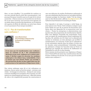 102
Plateformes : quand le SI des entreprises devient celui de leur écosystème4
Avec, ou sans chauffeur ? La possibilité de conduire ou
non sera centrale dans le choix des consommateurs, c’est
pourquoi Europcar travaille aussi sur le sujet de la voiture
connectée. « Chacun avance sur le marché avec ses forces.
En ce qui nous concerne, nous pouvons nous appuyer sur
un réseau dense et proche des populations, sur la maîtrise
de la gestion de ﬂotte de véhicules, sur notre base clients
et sur la puissance d’une marque mondiale. »
4.2.3. Pas de transformation
sans confiance !
Une voiture embarque entre 80 et 100 ordinateurs en
moyenne, chacun ayant sa fonction propre : certaines sont
vitales – le freinage et la direction - d’autres le sont moins,
comme le chauffage et la navigation. Pour l'instant, ces ordi-
nateurs ne communiquent pas entre eux. « Mais des raisons
de coûts et de compétitivité poussent les constructeurs à
vers une réduction du nombre d’ordinateurs embarqués et
vers une cohabitation des fonctions sur une même machine.
Comment protéger les fonctions vitales ? En les cloison-
nant sur des OS sécurisés », affirme Jean-Marie Letort, VP
Cybersecurity Evaluation & Consulting de Thales.
Pour répondre à cet enjeu, le groupe a initié Sysgo, en
joint-venture avec Vector. Cette initiative souligne à quel
point Thales est sorti de sa posture de fournisseur pour
entrer dans une démarche de co-construction avec ses
clients. « Toutes les entreprises et administrations sont
lancées dans des programmes de transformation digitale.
Elles vont déployer l'ensemble des technologies soute-
nant ces enjeux de transformation (cloud computing, IoT,
big data, IA, mobilité, etc.) Et il faut voir la cybersécurité
comme un catalyseur, au sens chimique, qui accélère la
transformation, et la sécurise. Il faut que la cybersécuri-
té soit nativement injectée dans les projets et éviter que
les données soient potentiellement vulnérables lorsque
les opérateurs critiques les basculent dans le Cloud, en
déployant par exemple des solutions de chiffrement sur
l'ensemble du cycle de vie des données.
Notre mission est de permettre aux Opérateurs d'Impor-
tance Vitale (OIV) de mener leur transformation dans les
bonnes conditions de sécurité. Il n'y aura pas de transfor-
mation sans conﬁance ! »
Jean-Marie Letort
Vice-Président Cybersecurity
Evaluation & Consulting
Thales
Il n'y aura pas de transformation sans conﬁance.
Dans un contexte où 56 % des consommateurs
déclarent ne pas avoir conﬁance en la voiture auto-
nome, il devient urgent de sécuriser les systèmes
embarqués et de réduire leurs vulnérabilités. C’est
la mission que s’est donnée Thales, qui travaille à
des partenariats de plus en plus rapprochés avec les
constructeurs et les opérateurs d’importance vitale.
 