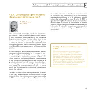 103
Plateformes : quand le SI des entreprises devient celui de leur écosystème 4
4.2.4. Que puis-je faire pour les autres,
et que peuvent-ils faire pour moi ?
« On commence à reconnaître la vertu des plateformes,
leur capacité à créer de la valeur et à ﬂuidiﬁer le marché.
À partir du moment où l'on s'affranchit des contraintes
d'espace et de temps et que l’on peut se faire livrer en une
heure, il est essentiel pour une entreprise de s'éloigner de
la logique de la chaîne de valeur et de se rapprocher d'une
logique d'écosystème : chacun doit trouver sa place, savoir
ce qu'il peut faire pour les autres et ce qu'ils peuvent faire
pour lui.
Malheureusement, l'annonce du rapprochement des cen-
trales d'achat d'Auchan et Casino ne va pas dans ce sens-
là... J'aurais tellement aimé qu'ils annoncent par exemple
le lancement d'une plateforme de circuits courts et équi-
tables, pour faire réellement proﬁter les consommateurs
et les agriculteurs de la puissance des échelles de la
grande distribution. Tout cela aura une limite. Les distri-
buteurs s’engagent dans une guerre des prix pour ﬁdéliser
leurs clients. Cela fonctionnera jusqu'à ce qu'il y ait encore
moins cher et que leur principal levier de différenciation
ne soit plus opérant.
Le travail culturel à mener est important dans les entre-
prises. Dans les ateliers que j’anime auprès des comités
exécutifs, il est souvent compliqué de faire comprendre
la différence entre un Renault et un Tesla (le premier
fabrique des voitures et les distribue, le second a construit
un écosystème très complet autour de la mobilité et des
énergies renouvelables). Il en va de même avec Doctolib,
qui est plus qu’un simple système de prise de RDV en
ligne. Ils sont trop habitués à créer de la valeur sur la base
de contraintes : on contraint les fournisseurs, les distribu-
teurs, les clients... Cette approche n'est plus en phase avec
la libération de toutes les contraintes de temps, de lieux
et tout ce que les outils numériques du XXIe
siècle nous
proposent ! »
Frédéric Cavazza
Consultant
Stratégie de connectivité des assets
et API
Les connexions établies entre les produits et
les assets disponibles, qu’ils soient l'IoT,
capteurs,… indispensables à la transformation
digitale des organisations est en progression,
près de la moitié des entreprises interrogées
étant déjà équipées et presque un quart en cours
d’équipement. Seul près du tiers des organisations
ne se sentent pas concernées, au risque d’être
disruptées dans les prochaines années. 
 