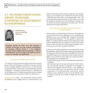 104
Plateformes : quand le SI des entreprises devient celui de leur écosystème4
4.3. RELATIONS STARTUP-GRAND
GROUPE, LES RETOURS
D’EXPÉRIENCE DE CÉCILE BROSSET
DU HUB BPIFRANCE
SORTEZ DU COMMUNICATIONNEL !
« Le temps où les partenaires déterminaient leur partici-
pation à Viva Technology ou à Station F comme un pilier
de leur stratégie digitale arrive à sa ﬁn. Ce sont des élé-
ments importants, certes, mais certainement pas un pilier
stratégique ! Combien de joint-ventures ? Combien de
co-développements ? Combien de produits SaaS et combien
d'acquisitions avez-vous mené ? Voilà vos indicateurs. »
Cécile Brosset insiste : les entreprises doivent arrêter
de dépenser leurs budgets dans la communication. Les
Comex et les actionnaires doivent proposer une stratégie
claire, qui soit adossée à des indicateurs de performance.
« Elles doivent aussi offrir un positionnement clair : “Je
suis LE partenaire des startups sur TEL sujet“, ce qui doit
les pousser à travailler avec les meilleures startups tout
en mettant la bonne organisation en place pour être les
meilleurs sur le sujet déterminé. »
POUR UNE GOUVERNANCE EXPÉRIMENTÉE
ET APPRENANTE
Vient ensuite un problème de gouvernance : Cécile Brosset
recommande à la fois de s’appuyer sur des compétences
diffusées et sur une stratégie 360° intégrant l'ensemble
des dispositifs existants. « Ce sera parfois un patron du
M&A, ou un patron des partenariats qui s'appuient sur des
experts identiﬁés dans les métiers, et qui sont des relais
pour eux. Peu arrivent à avoir des vraies stratégies, struc-
turées, pour passer leurs projets à l'échelle. »
La Directrice du Hub de Bpi France recommande de traiter
les problèmes de fonctionnement dispositif par dispositif
: le Corporate Venture d’un côté, et le M&A de l’autre, en
travaillant mieux sur la valorisation des sociétés non ren-
tables et sur la dilution de la valeur du corporate induite.
Voici quelques recommandations :
– la seule bonne façon de faire est de faire des acquisitions
multiples ;
– 90 % des startups n'iront pas en bourse et se font rache-
ter. Les startups doivent s'y préparer et envisager un
dual track à chaque levée de fonds. « Les modèles à
suivre sont Arkéa, qui a une approche très 360°, entre
acquisitions et investissements minoritaires, Rachel
Delacour avec Zendesk, et Accor, où le binôme entre
le Head of Growth et le Head of M&A fait des mer-
veilles. »
Cécile Brosset
Directrice du Hub
Bpifrance
Comment passer les PoCs avec des startups à
l'échelle et basculer vers des contrats stratégiques
de plusieurs millions d'euros ? « Ces questions
auraient dû être réglées depuis longtemps, » affirme
Cécile Brosset, qui encourage les groupes à se struc-
turer et à se forger une expérience.
 