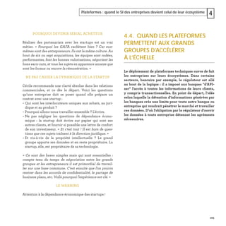 105
Plateformes : quand le SI des entreprises devient celui de leur écosystème 4
POURQUOI DEVENIR SERIAL ACHETEUR
Réaliser des partenariats avec les startups est un vrai
métier. « Pourquoi les GAFA rachètent bien ? Car eux-
mêmes sont des entrepreneurs. Ils ont la même culture. Au
bout de six ou sept acquisitions, les équipes sont rodées,
performantes, font les bonnes valorisations, négocient les
bons earn-outs, et tous les sujets en apparence annexe que
sont les locaux ou encore la rémunération. »
NE PAS CASSER LA DYNAMIQUE DE LA STARTUP
Cécile recommande une clarté absolue dans les relations
commerciales, et ce dès le départ. Voici les questions
qu’une entreprise doit se poser quand elle prépare un
contrat avec une startup :
– Qui sont les interlocuteurs uniques aux achats, au juri-
dique et au produit ?
– Pourquoi allons-nous travailler ensemble ? L'écrire.
– Ne pas négliger les questions de dépendance écono-
mique : la startup doit écrire sur papier qui sont ses
autres clients, et fournir si possible une lettre de confort
de son investisseur. « Et c’est tout ! Il est hors de ques-
tions que ces sujets traînent à la direction juridique. »
– Et vis-à-vis de la propriété intellectuelle ? Le grand
groupe apporte ses données et en reste propriétaire. La
startup, elle, est propriétaire de sa technologie.
« Ce sont des bases simples mais qui sont essentielles :
compte tenu du temps de négociation entre les grands
groupes et les entrepreneurs il est primordial de travail-
ler sur une base commune. C'est ensuite que l'on pourra
rentrer dans les accords de conﬁdentialité, le partage de
business plans, etc. Voilà pourquoi l'expérience est clé. »
LE WARNING
Attention à la dépendance économique des startups !
4.4. QUAND LES PLATEFORMES
PERMETTENT AUX GRANDS
GROUPES D'ACCÉLÉRER
À L’ÉCHELLE
Le déploiement de plateformes techniques ouvre de fait
les entreprises sur leurs écosystèmes. Dans certains
secteurs, bancaire par exemple, le régulateur est allé
au bout de la logique : il a imposé aux banques "d'API-
ser" l'accès à toutes les informations de leurs clients,
y compris transactionnelles. En point de départ, l'idée
selon laquelle la détention d'informations générées par
les banques crée une limite pour toute autre banque ou
entreprise qui voudrait pénétrer le marché et travailler
ces données. D'où l'obligation par le régulateur d'ouvrir
les données à toute entreprise détenant les agréments
nécessaires.
 