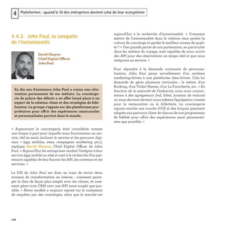 108
Plateformes : quand le SI des entreprises devient celui de leur écosystème4
4.4.2. John Paul, la conquête
de l’instantanéité
« Auparavant la conciergerie était considérée comme
une brique à part pour laquelle nous fournissions un ser-
vice clef en main incluant le service et les parcours digi-
taux  » (app mobiles, sites, campagnes marketing ,etc.),
explique David Ohayon, Chief Digital Officer de John
Paul. « Aujourd'hui les entreprises veulent l'intégrer à leur
service (app mobile ou site) et sont à la recherche d'un par-
tenaire capables de leur fournir les API, les contenus et les
services. »
La DSI de John Paul est donc en train de revoir deux
niveaux de transformation en interne : comment parta-
ger la data de façon plus simple avec les clients, et com-
ment gérer trois CRM avec une API aussi souple que pos-
sible. « Notre modèle a toujours reposé sur le traitement
de requêtes par des concierges, alors que le marché est
David Ohayon
Chief Digital Officer
John Paul
En dix ans d’existence John Paul a connu une réin-
vention permanente de ses métiers. La concierge-
rie de palace des débuts a en effet laissé place à un
expert de la relation client et des stratégies de ﬁdé-
lisation. Le groupe s’appuie sur des plateformes pro-
priétaires pour offrir des expériences omnicanales
et personnalisées partout dans le monde.
aujourd'hui à la recherche d'instantanéité. ». Comment
mettre de l'instantanéité dans la relation sans perdre la
culture du concierge et garder le meilleur niveau de quali-
té ? « Une grande partie de nos partenaires, en particulier
dans les métiers du voyage, sont capables de nous ouvrir
des API pour des réservations en temps réel et que nous
intégrons au service. »
Pour répondre à la demande croissante de personna-
lisation, John Paul passe actuellement d'un système
marketing-driven à une plateforme data-driven. Cela lui
demande de gérer plusieurs verticales : le métier d'un
Booking, d'un Ticket Master, d'un La Fourchette, etc. « En
fonction de la maturité de l'industrie, nous nous connec-
terons à des agrégateurs (vol, hôtel, location de voiture)
ou nous devrons devenir nous-mêmes l'agrégateur comme
pour la restauration ou la billetterie. La conciergerie
rajoute ensuite une couche d'UX et des briques paiement
adaptés aux parcours client de chacun de nos programmes
de ﬁdélité pour offrir des expériences aussi personnali-
sées que possible. »
 