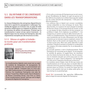 116
Le digital industrialisé et accéléré : les entreprises passent en mode apprenant5
« Il n'y a plus un morceau de l'entreprise qui ne soit concer-
né par l’accélération du digital. Le sujet est partout et il
faut délivrer les projets à un rythme beaucoup plus rapide
que les cycles naturels des entreprises. » Cela pose une
série de questions :
– Les solutions data et digital sont souvent considérées
comme intégrables au sens technique du terme. Mais
dans les faits, on a toujours du mal à changer la manière
de faire les choses. Il est presque facile de monter un lab
ou une équipe de data scientists et de leur proposer un
problème à régler. Ils le régleront. Le problème ? « Les
entreprises en restent souvent là. Elles doivent plus tra-
vailler sur l’implémentation. Trop d'initiatives ont germé
sans transformer par la suite. Notamment avec les data
scientists qui ne sont pas toujours employés comme il le
faudrait. Faire un lab, monter une équipe data, tout cela
va dans le bon sens. Mais avec quels objectifs et quels
résultats ? Viendra le moment où quelqu'un va demander
des comptes. Et le data scientist, lui, va se demander ce
qu'il fait là. »
– La seconde question a trait à l’ordonnancement. Toute
l'entreprise est concernée par le digital : le recrutement,
le contrôle de gestion, la supply-chain, les interfaces
avec les clients, les forces de vente, etc. Par où commen-
cer, et comment articuler son action pour avoir un vrai
impact en 24 mois ? Faut-il séquencer ? Et l'entreprise
va-t-elle suivre l'impulsion donnée par la direction ?
– La troisième nature d'enjeu vient du fait que toutes ces
transformations ne se font pas dans un monde idéal. La
cybersécurité et les questions d’éthique ou de régulation
peuvent peser sur l'action. Le niveau de risque que l’on
peut ou sait prendre n'est pas le même selon qu’on est
une startup ou un grand groupe.
Lionel Aré recommande des approches différenciées
selon le degré de maturité digitale de l’entreprise :
5.1. DU RYTHME ET DE L'INTENSITÉ
DANS LES TRANSFORMATIONS
La vitesse d’adaptation des entreprises dépend directe-
ment de la capacité du management à embarquer l’en-
semble des équipes sur la bonne voie, un enjeu de taille
quand les collaborateurs se comptent en dizaines, voire
en centaines de milliers de personnes. D’autant que la
transformation à mener est par nature transverse – le
digital irrigue tous les niveaux de l'entreprise, dans des
organisations marquées par des structures en silos.
5.1.1. Vitesse et agilité à l’échelle :
la recette pour une transformation
profonde
Lionel Aré
Global Leader Data & Analytics
Boston Consulting Group
La transformation digitale reste avant tout un sujet
de conduite du changement, de management, de
culture et de business dans un environnement qui
est souvent difficile. Comment faire en sorte que,
par-delà l'enthousiasme et la multiplication des ini-
tiatives, l’on transforme l'entreprise avec plus de
vitesse ? Lionel Aré, Global Leader Data & Analytics
du Boston Consulting Group, nous livre sa vision
d’une transformation réussie, quel que soit le degré
de maturité digitale de l’entreprise.
 