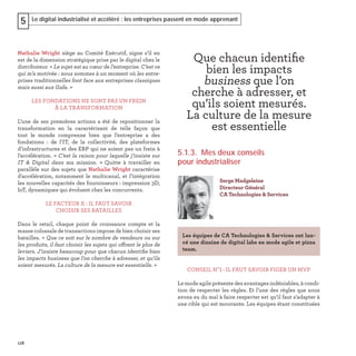 118
Le digital industrialisé et accéléré : les entreprises passent en mode apprenant5
Nathalie Wright siège au Comité Exécutif, signe s’il en
est de la dimension stratégique prise par le digital chez le
distributeur. « Le sujet est au cœur de l’entreprise. C’est ce
qui m’a motivée : nous sommes à un moment où les entre-
prises traditionnelles font face aux entreprises classiques
mais aussi aux Gafa. »
LES FONDATIONS NE SONT PAS UN FREIN
À LA TRANSFORMATION
L’une de ses premières actions a été de repositionner la
transformation en la caractérisant de telle façon que
tout le monde comprenne bien que l’entreprise a des
fondations : de l’IT, de la collectivité, des plateformes
d’infrastructures et des ERP qui ne soient pas un frein à
l’accélération. « C’est la raison pour laquelle j’insiste sur
IT  & Digital dans ma mission. » Quitte à travailler en
parallèle sur des sujets que Nathalie Wright caractérise
d'accélération, notamment le multicanal, et l’intégration
les nouvelles capacités des fournisseurs : impression 3D,
IoT, dynamiques qui évoluent chez les concurrents.
LE FACTEUR X : IL FAUT SAVOIR
CHOISIR SES BATAILLES
Dans le retail, chaque point de croissance compte et la
masse colossale de transactions impose de bien choisir ses
batailles. « Que ce soit sur le nombre de vendeurs ou sur
les produits, il faut choisir les sujets qui offrent le plus de
leviers. J’insiste beaucoup pour que chacun identiﬁe bien
les impacts business que l’on cherche à adresser, et qu’ils
soient mesurés. La culture de la mesure est essentielle. »
5.1.3. Mes deux conseils
pour industrialiser
CONSEIL N°1 : IL FAUT SAVOIR FIGER UN MVP
Le mode agile présente des avantages indéniables, à condi-
tion de respecter les règles. Et l’une des règles que nous
avons eu du mal à faire respecter est qu’il faut s’adapter à
une cible qui est mouvante. Les équipes étant constituées
Serge Madgeleine
Directeur Général
CA Technologies & Services
Les équipes de CA Technologies & Services ont lan-
cé une dizaine de digital labs en mode agile et pizza
team.
Que chacun identiﬁe
bien les impacts
business que l’on
cherche à adresser, et
qu’ils soient mesurés.
La culture de la mesure
est essentielle
 