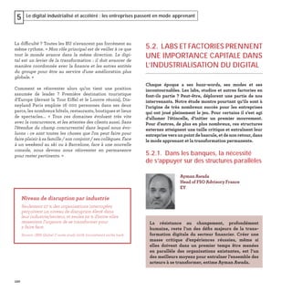 120
Le digital industrialisé et accéléré : les entreprises passent en mode apprenant5
La difficulté ? Toutes les BU n'avancent pas forcément au
même rythme. « Mon rôle principal est de veiller à ce que
tout le monde avance dans la même direction. Le digi-
tal est un levier de la transformation : il doit avancer de
manière coordonnée avec la ﬁnance et les autres entités
du groupe pour être au service d'une amélioration plus
globale. »
Comment se réinventer alors qu’on tient une position
assumée de leader ? Première destination touristique
d’Europe (devant la Tour Eiffel et le Louvre réunis), Dis-
neyland Paris emploie 16 000 personnes dans ses deux
parcs, les nombreux hôtels, restaurants, boutiques et lieux
de spectacles... «  Tous ces domaines évoluent très vite
avec la concurrence, et les attentes des clients aussi. Sans
l’étendue du champ concurrentiel dans lequel nous évo-
luons : ce sont toutes les choses que l'on peut faire pour
faire plaisir à sa famille / son conjoint / ses collègues. Face
à un weekend au ski ou à Barcelone, face à une nouvelle
console, nous devons nous réinventer en permanence
pour rester pertinents. »
5.2. LABS ET FACTORIES PRENNENT
UNE IMPORTANCE CAPITALE DANS
L’INDUSTRIALISATION DU DIGITAL
Chaque époque a ses buzz-words, ses modes et ses
incontournables. Les labs, studios et autres factories en
font-ils partie  ? Peut-être, déplorent une partie de nos
intervenants. Notre étude montre pourtant qu’ils sont à
l’origine de très nombreux succès pour les entreprises
qui ont joué pleinement le jeu. Pour certains il s’est agi
d’allumer l’étincelle, d’initier un premier mouvement.
Pour d’autres, de plus en plus nombreux, ces structures
externes atteignent une taille critique et entraînent leur
entreprise vers un point de bascule, et de non retour, dans
le mode apprenant et la transformation permanente.
5.2.1. Dans les banques, la nécessité
de s’appuyer sur des structures parallèles
Ayman Awada
Head of FSO Advisory France
EY
La résistance au changement, profondément
humaine, reste l’un des déﬁs majeurs de la trans-
formation digitale du secteur ﬁnancier. Créer une
masse critique d’expériences réussies, même si
elles doivent dans un premier temps être menées
en parallèle des organisations existantes, est l’un
des meilleurs moyens pour entraîner l’ensemble des
acteurs à se transformer, estime Ayman Awada.
Niveau de disruption par industrie
Seulement 27 % des organisations interrogées
perçoivent un niveau de disruption élevé dans
leur industrie/secteur, et seules 22 % d’entre elles
ressentent l’urgence de se transformer pour
y faire face.
Source: IBM Global C-suite study 2018: Incumbents strike back
 
