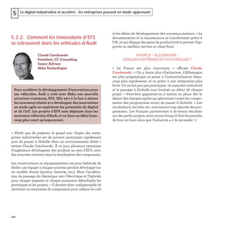 122
Le digital industrialisé et accéléré : les entreprises passent en mode apprenant5
5.2.2. Comment les innovations d’EFS
se retrouvent dans les véhicules d’Audi
« Plutôt que de préparer le grand soir, l’enjeu des entre-
prises industrielles est de pouvoir prototyper rapidement
puis de passer à l'échelle dans un environnement dédié »
estime Claude Czechowski. À ce jour, plusieurs centaines
d'ingénieurs développent des produits au sein d’EFS, avec
des avancées notoires dans la réutilisation des composants.
Les constructeurs ou équipementiers ont pour habitude de
dédier une équipe à chaque nouveau produit développé sur
un modèle donné (moteur, batterie, etc.). Mais l'accéléra-
tion du passage du thermique vers l'électrique et l'hybride
pour chaque segment et chaque puissance démultiplie les
prototypes et les projets. « Il devient donc indispensable de
réutiliser un maximum de composants pour réduire le coût
Claude Czechowski
Président, CC Consulting
Senior Advisor
Akka Technologies
Pour accélérer le développement d'innovations pour
ses véhicules, Audi a créé avec Akka une nouvelle
structure commune, EFS. Elle sert à la fois à attirer
les nouveaux talents et à développer des innovations
en mode agile en exploitant les potentiels du digital
et de l'IoT. Les projets d’EFS sont déployés dans les
nouveaux véhicules d'Audi, et ce dans un délai beau-
coup plus court qu’auparavant.
et les délais de développement des nouveaux moteurs. » La
documentation et la maintenance se transforment grâce à
l'IA, ce qui dégage des gains de productivité et permet d'ap-
porter un meilleur service au client ﬁnal.
FRANCE – ALLEMAGNE :
QUELLES DIFFÉRENCES CULTURELLES ?
« La France est plus innovante, » affirme Claude
Czechowski. « On y lance plus d'initiatives. L'Allemagne
est plus pragmatique et passe à l'industrialisation beau-
coup plus rapidement, et ce grâce à une intégration plus
forte. On ne fait pas que prototyper : le caractère industriel
et le passage à l'échelle sont évalués au début de chaque
projet. » Peut-être gagnerait-on à mettre en place dès le
départ des équipes agiles qui gèreraient toutes les compo-
santes des programmes avant de passer à l'échelle. « Les
incubateurs, les labs, etc. sont encore trop séparés des pro-
grammes. Les français parviennent à de beaux résultats
sur des petits projets, mais moins lorsqu'il faut les prendre
de bout en bout alors que l'industrie 4.0 le nécessite ! »
 