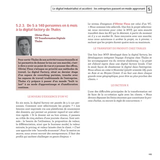 123
Le digital industrialisé et accéléré : les entreprises passent en mode apprenant 5
5.2.3. De 5 à 140 personnes en 6 mois
à la digital factory de Thales
LE NIVEAU D'EXIGENCE D'UN VC
En six mois, la digital factory est passée de 5 à 140 per-
sonnes. Comment sont sélectionnés les projets ? « Les
besoins sont exprimés via une plateforme de soumission
des dossiers, qui permet un premier regard et une sélec-
tion rapide. » Si le dossier est au bon niveau, il passera
au crible de cinq ateliers d'une journée chacun. Sont esti-
més : le besoin de l'utilisateur, la proposition de valeur,
la différenciation, ainsi que le business model, la valeur
extraite, le pricing, et valeur laissée chez le client. « C'est
une approche très "nouvelle économie". Pour la mettre en
œuvre, nous avons recruté des entrepreneurs. Il faut des
proﬁls qui sachent challenger ce genre d'enjeux. »
Olivier Flous
VP Transformation Digitale
Thales
Pour sortir Thales de son activité transactionnelle et
lui permettre de donner le ton sur son marché, c'est-
à-dire y avoir un point de vue et y pousser des offres,
Olivier Flous s’attaque en priorité aux méthodes de
travail. La digital Factory, situé au dernier étage
d’un espace de coworking parisien, tranche avec
les espaces de travail traditionnels de l’entreprise.
Thales s’y prépare à passer d’un monde "built to
last" à un mode d’apprentissage et d’amélioration
continue.
Le niveau d’exigence d’Olivier Flous est celui d’un VC.
« Nous sommes très sélectifs. Une fois le projet sélection-
né, nous recrutons pour créer le MVP, qui sera ensuite
transféré dans les BU qui le désirent, à partir du moment
où il y a un market ﬁt. Sans rencontre avec son marché,
nous nous autorisons à arrêter le projet, ou à pivoter, »
sachant que les projets durent quatre mois au maximum.
LE TRANSFERT DU PRODUIT CHEZ THALES
Une fois leur MVP développé dans la digital factory, les
développeurs intègrent l'équipe d'origine chez Thales et
les accompagnent via du reverse shadowing. « Le projet
est d'abord repris dans une digital factory locale. C'est
la seule façon de disséminer le digital dans l'entreprise.
Nous allons en créer à Montréal (plutôt orientée IA), puis
en Asie et au Moyen-Orient. Il en faut une dans chaque
grande zone géographique, pour être au plus proches des
clients. »
LE FACTEUR X
L'une des difficultés principales de la transformation est
de faire de la co-création agile avec les clients. « Nous
devons dépasser les freins énormes que constituent le pro-
cess d'achat, ou encore la règle de concurrence. »
 