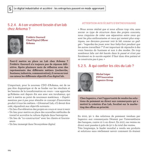 124
Le digital industrialisé et accéléré : les entreprises passent en mode apprenant5
5.2.4. A-t-on vraiment besoin d’un lab
chez Arkema ?
L'important, pour le nouveau CDO d’Arkema, est de ne
pas être dogmatique et de se fonder sur les résultats et
les besoins de la transformation en cours – une approche
qu’Arkema suit depuis dix ans avec son incubateur, qui
sert à mettre au point de nouveaux matériaux. « Expéri-
mentons pas à pas pour étendre ce concept d'innovation
produit à tous les métiers. » L’éventuel Lab, s’il devait être
créé, répondrait aux objectifs suivants :
– Un lieu d’accélération des projets en cours et ceux à venir
– Un lieu pour mettre en place des nouvelles méthodes de
travail et accroître la culture digitale dans l'entreprise
– Un lieu de "co-construction" avec les clients et fournis-
seurs
– Un lieu immergé dans l'écosystème digital
Frédéric Gauvard
Chief Digital Officer
Arkema
Faut-il mettre en place un Lab chez Arkema ?
Frédéric Gauvard n’a toujours pas de réponse déﬁ-
nitive. Après plusieurs mois de réﬂexion avec des
représentants des différents métiers (recherche,
business, industrie, communication), il cerne en tout
cas mieux les différents objectifs d'un digital lab.
ATTENTION AUX ÉCARTS D’ENTHOUSIASME
« Nous avons réalisé que si nous allions trop vite, sans
ancrer ce type de structure dans des projets concrets,
nous risquions de créer une séparation entre ceux qui
sont les plus enthousiastes et ceux qui restent plus scep-
tiques, ces derniers pouvant voir le lab comme un gad-
get : “regardez-les jouer avec leur baby-foot pendant que
les autres travaillent !“ Il est important de répondre à des
vrais besoins du business et non à des modes. De trop
nombreux labs ont été lancés dans le passé et n'ont pas
forcément eu le succès espéré. Il faut donc être patient et
se construire pas à pas. »
5.2.5. À qui confier les clés du Lab ?
En 2010, 90  % des solutions de paiement vendues par
Ingenico aux commerçants l’étaient par l’intermédiaire
des banques, contre 10 % en direct. En 2017, ces ventes en
direct sont passées à près de 50 % du total des ventes.
Très longtemps, le leader mondial a vendu ses produits
et solutions sans réellement savoir comment ils étaient
Michel Léger
EVP Innovation
Ingenico Group
Chez Ingenico, c’est l’opportunité de vendre les solu-
tions de paiement en direct aux commerçants qui a
motivé la création d'un Lab, focalisé sur le marke-
ting des offres en priorité.
 