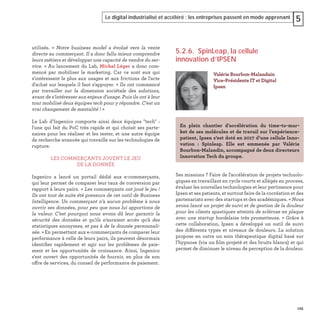 125
Le digital industrialisé et accéléré : les entreprises passent en mode apprenant 5
utilisés. «  Notre business model a évolué vers la vente
directe au commerçant. Il a donc fallu mieux comprendre
leurs métiers et développer une capacité de vendre du ser-
vice. » Au lancement du Lab, Michel Léger a donc com-
mencé par mobiliser le marketing. Car ce sont eux qui
s'intéressent le plus aux usages et aux frictions de l'acte
d'achat sur lesquels il faut s'appuyer. « Ils ont commencé
par travailler sur la dimension sociétale des solutions,
avant de s’intéresser aux enjeux d’usage. Puis ils ont à leur
tour mobilisé deux équipes tech pour y répondre. C'est un
vrai changement de mentalité ! »
Le Lab d’Ingenico comporte ainsi deux équipes "tech"  :
l'une qui fait du PoC très rapide et qui choisit ses parte-
naires pour les réaliser et les tester, et une autre équipe
de recherche avancée qui travaille sur les technologies de
rupture.
LES COMMERÇANTS JOUENT LE JEU
DE LA DONNÉE
Ingenico a lancé un portail dédié aux e-commerçants,
qui leur permet de comparer leur taux de conversion par
rapport à leurs pairs. « Les commerçants ont joué le jeu !
Ils ont tout de suite été preneurs de cet outil de Business
Intelligence. Un commerçant n’a aucun problème à nous
ouvrir ses données, pour peu que nous lui apportions de
la valeur. C’est pourquoi nous avons dû leur garantir la
sécurité des données et qu'ils n'auraient accès qu'à des
statistiques anonymes, et pas à de la donnée personnali-
sée. » En permettant aux e-commerçants de comparer leur
performance à celle de leurs pairs, ils peuvent désormais
identiﬁer rapidement et agir sur les problèmes de paie-
ment et les opportunités de croissance. Ainsi, Ingenico
s'est ouvert des opportunités de fournir, en plus de son
offre de services, du conseil de performance de paiement.
5.2.6. SpinLeap, la cellule
innovation d’IPSEN
Ses missions ? Faire de l'accélération de projets technolo-
giques en travaillant en cycle courts et allégés en process,
évaluer les nouvelles technologies et leur pertinence pour
Ipsen et ses patients, et surtout faire de la cocréation et des
partenariats avec des startups et des académiques. « Nous
avons lancé un projet de suivi et de gestion de la douleur
pour les clients spastiques atteints de sclérose en plaque
avec une startup bordelaise très prometteuse. » Grâce à
cette collaboration, Ipsen a développé un outil de suivi
des différents types et niveaux de douleurs. La solution
propose en outre un soin thérapeutique digital basé sur
l’hypnose (via un ﬁlm projeté et des bruits blancs) et qui
permet de diminuer le niveau de perception de la douleur.
Valérie Bourbon-Malandain
Vice-Présidente IT et Digital
Ipsen
En plein chantier d’accélération du time-to-mar-
ket de ses molécules et de travail sur l’expérience-
patient, Ipsen s’est doté en 2017 d’une cellule Inno-
vation : Spinleap. Elle est emmenée par Valérie
Bourbon-Malandin, accompagné de deux directeurs
Innovation Tech du groupe.
 