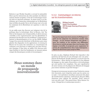 127
Le digital industrialisé et accéléré : les entreprises passent en mode apprenant 5
Robotics à qui l'Arabie Saoudite a octroyé la nationalité.
Alors que les interactions du robot pendant ses démons-
trations étaient scriptées ! C'est de la technologie traves-
tie mise en spectacle politique. Je pense aussi à un dis-
tributeur qui a beaucoup communiqué sur la Blockchain
dans la ﬁlière du poulet. Est-ce de la bonne com' si le coût
du traitement de la Blockchain est supérieur à celui du
poulet ?
Je me méﬁe aussi des discours qui intègrent très tôt la
politique dans la technologie. Avec le Bitcoin, c'est "les
Etats et les banques sont irresponsables, la dette n'est pas
contrôlée, et les cryptomonnaies vont les déstabiliser et
permettre de résoudre tous les problèmes". L'Internet pro-
mettait la décentralisation et on a eu les GAFA. Malgré
l'usage d'un protocole distribué, la Blockchain peut aussi
générer des oligopoles via les applications. Le mining du
Bitcoin est lui aussi très centralisé. La concentration de
richesses y est très forte, et même plus que dans l'écono-
mie classique. Il faut donc se méﬁer d'un discours poli-
tique léniﬁant et dont les fondements ne tiennent jamais
compte des dynamiques sociales et économiques.»
Nous sommes dans
un monde
de propagande
innovationnelle
5.3.2. Communiquer en interne
sur les transformations
De plus en plus, Stéphane Richard doit répondre à des
questions de fond lors de ses échanges avec ses pairs -
patrons de Facebook, Google, Amazon, ou encore avec les
actionnaires. « Nous devons lui apporter le bon élément
de langage sur des sujets d'innovation et de technologie,
qui sont parfois très complexes. Une part signiﬁcative
de notre mission est de préparer les éléments de langage
pour mieux valoriser ce que fait Orange. »
Orange est reconnue par ses pairs et par l'industrie comme
très innovante, mais s'exprime moins que les autres sur
ce sujet. « Les opérateurs mondiaux annoncent des plans
de transformation colossaux, renforcés par des gros effets
d'annonce pour séduire les marchés. Qu'en reste-t-il
trois ans plus tard ? Pas grand-chose. Nous faisons l'in-
verse : Orange fait, et communique ensuite ».
Philippe Leonetti
Senior Vice President,
IMT Strategic Steering of Innovation
Orange
Une partie importante de la mission de Philippe Leo-
netti est de vulgariser les initiatives menées chez
Orange – où les niveaux d'expertise sont élevés  –
pour les traduire et les raconter aux différentes
directions et entités groupes dans tous les pays. Son
équipe a travaillé, et progressé, pour augmenter le
niveau de compréhensions dans toute l’entreprise :
depuis les directions pays jusqu’au PDG.
 