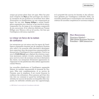 et la propriété des sources de données et des informa-
tions générées par l’intelligence artiﬁcielle. Enﬁn, ces
nouvelles plateformes et technologies vont nécessiter la
création de nouvelles compétences et nouveaux emplois.
unique qui puisse plaire dans 100 pays. Mais l’on peut
aussi s’inspirer de Muji qui fait participer ses clients à
la conception de ses produits en recueillant leurs idées
d’innovation ou d’amélioration via une communauté en
ligne.9
De son côté, Tommy Hilﬁger a utilisé l’intelli-
gence augmentée pour observer ce qui marche le mieux,
comprendre l’air du temps et les avantages comparatifs
de ses concurrents. Si la collection élaborée par Tommy
Hilﬁger avec Watson a été un tel succès, c’est bien que
l’intelligence a été mieux exploitée !
Le retour en force de la notion
de confiance
Les entreprises qui ont mieux saisi les enjeux de l’intel-
ligence augmentée n’essaient pas de remplacer l’homme
avec celle-ci. En revanche, elles cherchent à développer
leurs expertises dans des proportions exponentielles en
donnant plus d’intelligence à leurs employés. C’est le cas
avec le Crédit Mutuel, qui a déployé des solutions cogni-
tives (assistants métiers virtuels, analyseurs d’emails)
pour ouvrir la voie à de nouveaux services à destination
des clients. Les entreprises deviennent apprenantes en
s’appuyant sur des plateformes elles-mêmes apprenantes
comme Watson.
Les nouvelles plateformes et l’intelligence augmentée
libèrent de manière exponentielle le potentiel de l’hu-
main. Elles sont complémentaires, et au service de
l’homme, sans le remplacer. Il est crucial d’assurer la
conﬁance des utilisateurs. Nous pensons qu’il faut être
très clair sur comment et quand les technologies sont
utilisées, les sources de données sur lesquelles elles s’ap-
puient, les méthodes utilisées pour leur apprentissage,
Marc Bensoussan
Directeur Général –
IBM Global Business Services
Président – IBM Interactive
9. IBM Global C-suite study 2018 : Incumbents strike back
11
Introduction
 