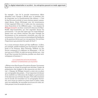 128
Le digital industrialisé et accéléré : les entreprises passent en mode apprenant5
Un exemple : lors de la journée investisseurs début
décembre 2017, Orange a décidé pour la première fois
de s’exprimer sur la transformation des réseaux. « C'est
le fond de notre activité, et nous n'avions jamais commu-
niqué dessus. Avant d'échanger avec les investisseurs,
il était impératif d'être 100 % calés avec les communica-
tions ﬁnancières et les différents pays. » Les équipes de
Philippe Leonetti ont donc construit le discours de Mari-
Noëlle Jégo-Laveissière, qui s'est exprimée devant les
actionnaires. « Ce sont des sujets que l'on traite habituel-
lement avec nos clients internes (les pays Orange), les
fournisseurs et les partenaires concernés, pas avec les
actionnaires. Or, nous avons eu énormément de feedbacks
et de questions de leur part sur ces questions. On voit bien
l'importance que prennent les sujets de fond ! »
Il y a aussi certaines choses qu'il faut réaffirmer : la ﬁbre,
par exemple, semble évidente pour les Français, les Espa-
gnols et les Polonais. Mais Deutsche Telekom n'a pas
encore commencé à la déployer en Allemagne. « Ils ont
tout mis sur le VDSL. Le sujet est encore devant eux : c'est
là qu'il faut raconter les histoires, justiﬁer nos choix tech-
nologiques et business ! »
LA COMMUNICATION INTERNE
PERMET D’EMMENER LES ÉQUIPES
«Mettez-vousdanslapeaud'unpatrondepays.Lesmasses
ﬁnancières au niveau du groupe sont énormes. L'enjeu de
présentation des budgets et des ressources est donc cru-
cial. » L’équipe de Philippe Leonetti a ainsi mis en place
une cartographie des projets. « Il est important de donner
de la visibilité sur l'allocation des budgets, la priorisation
et les réponses aux attentes des pays. Cela aide à emmener
tout le monde. En travaillant sur la cartographie d'activi-
tés, nous avons pu mettre en avant toute la valeur créée,
avec nos méthodes, les nouvelles structures de coûts, etc.
Cela permet à tout le monde de suivre. »
 