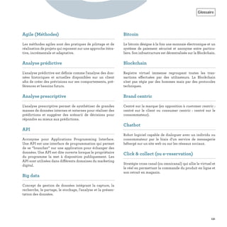 Glossaire
131
GAgile (Méthodes)
Les méthodes agiles sont des pratiques de pilotage et de
réalisation de projets qui reposent sur une approche itéra-
tive, incrémentale et adaptative.
Analyse prédictive
L'analyse prédictive est déﬁnie comme l'analyse des don-
nées historiques et actuelles disponibles sur un client
aﬁn de créer des prévisions sur ses comportements, pré-
férences et besoins futurs.
Analyse prescriptive
L’analyse prescriptive permet de synthétiser de grandes
masses de données internes et externes pour réaliser des
prédictions et suggérer des scénarii de décisions pour
répondre au mieux aux prédictions.
API
Acronyme pour Applications Programming Interface.
Une API est une interface de programmation qui permet
de se “brancher” sur une application pour échanger des
données. Une API est dite ouverte lorsque le propriétaire
du programme la met à disposition publiquement. Les
API sont utilisées dans différents domaines du marketing
digital.
Big data
Concept de gestion de données intégrant la capture, la
recherche, le partage, le stockage, l’analyse et la présen-
tation des données.
Bitcoin
Le bitcoin désigne à la fois une monnaie électronique et un
système de paiement sécurisé et anonyme entre particu-
liers. Son infrastructure est décentralisée sur la Blockchain.
Blockchain
Registre virtuel immense regroupant toutes les tran-
sactions effectuées par des utilisateurs. La Blockchain
n’est pas régie par des hommes mais par des protocoles
techniques.
Brand centric
Centré sur la marque (en opposition à customer centric :
centré sur le client ou consumer centric  : centré sur le
consommateur).
Chatbot
Robot logiciel capable de dialoguer avec un individu ou
consommateur par le biais d’un service de messagerie
hébergé sur un site web ou sur les réseaux sociaux.
Click & collect (ou e-reservation)
Stratégie cross canal (ou omnicanal) qui allie le virtuel et
le réel en permettant la commande du produit en ligne et
son retrait en magasin.
 