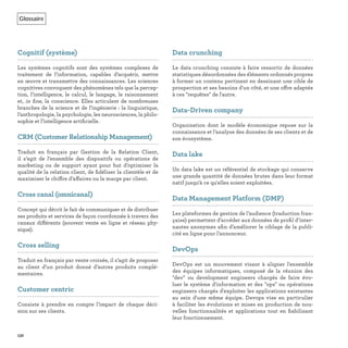 Glossaire
132
Cognitif (système)
Les systèmes cognitifs sont des systèmes complexes de
traitement de l’information, capables d’acquérir, mettre
en œuvre et transmettre des connaissances. Les sciences
cognitives convoquent des phénomènes tels que la percep-
tion, l’intelligence, le calcul, le langage, le raisonnement
et, in ﬁne, la conscience. Elles articulent de nombreuses
branches de la science et de l’ingénierie : la linguistique,
l’anthropologie, la psychologie, les neurosciences, la philo-
sophie et l’intelligence artiﬁcielle.
CRM (Customer Relationship Management)
Traduit en français par Gestion de la Relation Client,
il s’agit de l’ensemble des dispositifs ou opérations de
marketing ou de support ayant pour but d’optimiser la
qualité de la relation client, de ﬁdéliser la clientèle et de
maximiser le chiffre d’affaires ou la marge par client.
Cross canal (omnicanal)
Concept qui décrit le fait de communiquer et de distribuer
ses produits et services de façon coordonnée à travers des
canaux différents (souvent vente en ligne et réseau phy-
sique).
Cross selling
Traduit en français par vente croisée, il s’agit de proposer
au client d’un produit donné d’autres produits complé-
mentaires.
Customer centric
Consiste à prendre en compte l’impact de chaque déci-
sion sur ses clients.
Data crunching
Le data crunching consiste à faire ressortir de données
statistiques désordonnées des éléments ordonnés propres
à former un contenu pertinent en dessinant une cible de
prospection et ses besoins d'un côté, et une offre adaptée
à ces "requêtes" de l'autre.
Data-Driven company
Organisation dont le modèle économique repose sur la
connaissance et l’analyse des données de ses clients et de
son écosystème.
Data lake
Un data lake est un référentiel de stockage qui conserve
une grande quantité de données brutes dans leur format
natif jusqu'à ce qu'elles soient exploitées.
Data Management Platform (DMP)
Les plateformes de gestion de l’audience (traduction fran-
çaise) permettent d’accéder aux données de proﬁl d’inter-
nautes anonymes aﬁn d’améliorer le ciblage de la publi-
cité en ligne pour l’annonceur.
DevOps
DevOps est un mouvement visant à aligner l'ensemble
des équipes informatiques, composé de la réunion des
"dev" ou development engineers chargés de faire évo-
luer le système d'information et des "ops" ou opérations
engineers chargés d'exploiter les applications existantes
au sein d'une même équipe. Devops vise en particulier
à faciliter les évolutions et mises en production de nou-
velles fonctionnalités et applications tout en ﬁabilisant
leur fonctionnement.
 
