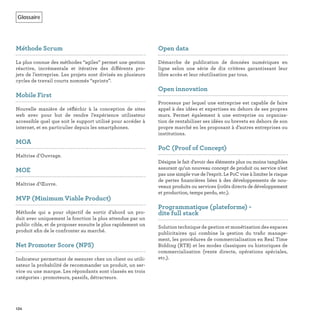 Glossaire
134
Méthode Scrum
La plus connue des méthodes “agiles” permet une gestion
réactive, incrémentale et itérative des différents pro-
jets de l’entreprise. Les projets sont divisés en plusieurs
cycles de travail courts nommés “sprints”.
Mobile First
Nouvelle manière de réﬂéchir à la conception de sites
web avec pour but de rendre l’expérience utilisateur
accessible quel que soit le support utilisé pour accéder à
internet, et en particulier depuis les smartphones.
MOA
Maîtrise d’Ouvrage.
MOE
Maîtrise d’Œuvre.
MVP (Minimum Viable Product)
Méthode qui a pour objectif de sortir d’abord un pro-
duit avec uniquement la fonction la plus attendue par un
public cible, et de proposer ensuite le plus rapidement un
produit aﬁn de le confronter au marché.
Net Promoter Score (NPS)
Indicateur permettant de mesurer chez un client ou utili-
sateur la probabilité de recommander un produit, un ser-
vice ou une marque. Les répondants sont classés en trois
catégories : promoteurs, passifs, détracteurs.
Open data
Démarche de publication de données numériques en
ligne selon une série de dix critères garantissant leur
libre accès et leur réutilisation par tous.
Open innovation
Processus par lequel une entreprise est capable de faire
appel à des idées et expertises en dehors de ses propres
murs. Permet également à une entreprise ou organisa-
tion de rentabiliser ses idées ou brevets en dehors de son
propre marché en les proposant à d’autres entreprises ou
institutions.
PoC (Proof of Concept)
Désigne le fait d’avoir des éléments plus ou moins tangibles
assurant qu’un nouveau concept de produit ou service n’est
pas une simple vue de l’esprit. Le PoC vise à limiter le risque
de pertes ﬁnancières liées à des développements de nou-
veaux produits ou services (coûts directs de développement
et production, temps perdu, etc.).
Programmatique (plateforme) -
dite full stack
Solution technique de gestion et monétisation des espaces
publicitaires qui combine la gestion du traﬁc manage-
ment, les procédures de commercialisation en Real Time
Bidding (RTB) et les modes classiques ou historiques de
commercialisation (vente directe, opérations spéciales,
etc.).
 