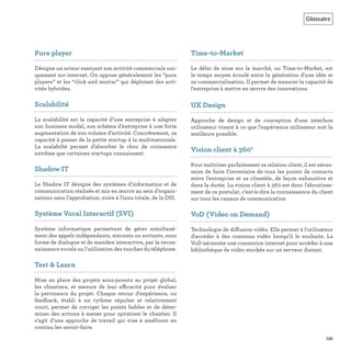 Glossaire
135
Pure player
Désigne un acteur exerçant son activité commerciale uni-
quement sur internet. On oppose généralement les “pure
players” et les “click and mortar” qui déploient des acti-
vités hybrides.
Scalabilité
La scalabilité est la capacité d’une entreprise à adapter
son business model, son schéma d’entreprise à une forte
augmentation de son volume d’activité. Concrètement, sa
capacité à passer de la petite startup à la multinationale.
La scalabilté permet d’absorber le choc de croissance
extrême que certaines startups connaissent.
Shadow IT
Le Shadow IT désigne des systèmes d’information et de
communication réalisés et mis en œuvre au sein d’organi-
sations sans l’approbation, voire à l'insu totale, de la DSI.
Système Vocal Interactif (SVI)
Système informatique permettant de gérer simultané-
ment des appels indépendants, entrants ou sortants, sous
forme de dialogue et de manière interactive, par la recon-
naissance vocale ou l’utilisation des touches du téléphone.
Test & Learn
Mise en place des projets sous-jacents au projet global,
les chantiers, et mesure de leur efficacité pour évaluer
la pertinence du projet. Chaque retour d’expérience, ou
feedback, établi à un rythme régulier et relativement
court, permet de corriger les points faibles et de déter-
miner des actions à mener pour optimiser le chantier. Il
s’agit d’une approche de travail qui vise à améliorer en
continu les savoir-faire.
Time-to-Market
Le délai de mise sur le marché, ou Time-to-Market, est
le temps moyen écoulé entre la génération d'une idée et
sa commercialisation. Il permet de mesurer la capacité de
l'entreprise à mettre en œuvre des innovations.
UX Design
Approche de design et de conception d'une interface
utilisateur visant à ce que l’expérience utilisateur soit la
meilleure possible.
Vision client à 360°
Pour maîtriser parfaitement sa relation client, il est néces-
saire de faire l’inventaire de tous les points de contacts
entre l’entreprise et sa clientèle, de façon exhaustive et
dans la durée. La vision client à 360 est donc l’aboutisse-
ment de ce postulat, c’est-à-dire la connaissance du client
sur tous les canaux de communication
VoD (Video on Demand)
Technologie de diffusion vidéo. Elle permet à l'utilisateur
d'accéder à des contenus vidéo lorsqu'il le souhaite. La
VoD nécessite une connexion internet pour accéder à une
bibliothèque de vidéo stockée sur un serveur distant.
 
