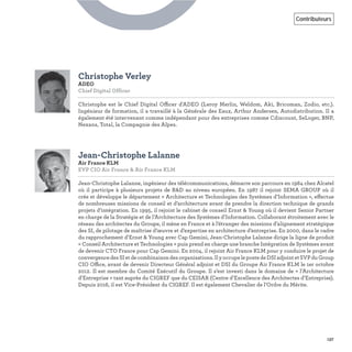137
Contributeurs
Christophe Verley
ADEO
Chief Digital Officer
Christophe est le Chief Digital Officer d'ADEO (Leroy Merlin, Weldom, Aki, Bricoman, Zodio, etc.).
Ingénieur de formation, il a travaillé à la Générale des Eaux, Arthur Andersen, Autodistribution. Il a
également été intervenant comme indépendant pour des entreprises comme Cdiscount, SeLoger, BNP,
Nexans, Total, la Compagnie des Alpes.
Jean-Christophe Lalanne
Air France KLM
EVP CIO Air France & Air France KLM
Jean-Christophe Lalanne, ingénieur des télécommunications, démarre son parcours en 1984 chez Alcatel
où il participe à plusieurs projets de R&D au niveau européen. En 1987 il rejoint SEMA GROUP où il
crée et développe le département « Architecture et Technologies des Systèmes d’Information », effectue
de nombreuses missions de conseil et d’architecture avant de prendre la direction technique de grands
projets d’intégration. En 1995, il rejoint le cabinet de conseil Ernst & Young où il devient Senior Partner
en charge de la Stratégie et de l’Architecture des Systèmes d’Information. Collaborant étroitement avec le
réseau des architectes du Groupe, il mène en France et à l’étranger des missions d’alignement stratégique
des SI, de pilotage de maîtrise d’œuvre et d’expertise en architecture d’entreprise. En 2000, dans le cadre
du rapprochement d’Ernst & Young avec Cap Gemini, Jean-Christophe Lalanne dirige la ligne de produit
« Conseil Architecture et Technologies » puis prend en charge une branche Intégration de Systèmes avant
de devenir CTO France pour Cap Gemini. En 2004, il rejoint Air France KLM pour y conduire le projet de
convergencedesSIetdecombinaisondesorganisations.IlyoccupelepostedeDSIadjointetSVPduGroup
CIO Office, avant de devenir Directeur Général adjoint et DSI du Groupe Air France KLM le 1er octobre
2012. Il est membre du Comité Exécutif du Groupe. Il s’est investi dans le domaine de « l’Architecture
d’Entreprise » tant auprès du CIGREF que du CEISAR (Centre d’Excellence des Architectes d’Entreprise).
Depuis 2016, il est Vice-Président du CIGREF. Il est également Chevalier de l’Ordre du Mérite.
C
 