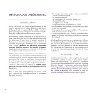 12
• Situation par rapport aux 5 enjeux récurrents identiﬁés
à l’issue du Référentiel 2018 :
- la customer centricity
- la mise en place de stratégies data-driven
- l’agilité à l’échelle
- la digitalisation de l’IT
- l’organisation et la gouvernance du digital
• Développement des talents et compétences pour deve-
nir une tech company
• Mise en place de gouvernances dédiées à l’innovation et
mode de connexion aux startups
• Opportunités offertes par la nouvelle vague de techno-
logies (IoT, Robots, Intelligence artiﬁcielle et cognitive,
Blockchain)
L’étude qualitative constitue le cœur du présent Référen-
tiel, dont les conclusions s’articulent autour des citations
des décideurs. Nous n’avons pu en restituer qu’une in-
ﬁme part, dont nous espérons qu’elle sera représentative
des divers degrés d’avancement et porteuse des initia-
tives les plus inspirantes, qu’elles proviennent de France
ou d’ailleurs.
ÉTUDE QUANTITATIVE
La démarche d’entretiens a été complétée d’une étude
quantitative, conduite en ligne en mars et avril 2018 au-
près d’une population de 1  205 répondants, distingués
en 3 grandes catégories de proﬁls : Direction Générale,
Direction Digitale – comprenant les fonctions Digital,
Marketing et Ventes, Directions Fonctionnelles. L'ana-
lyse des données de l'étude quantitative a été réalisée
par l'équipe MD&I d'IBM. Vous trouverez en page sui-
vante le proﬁl des répondants un peu plus en détail.
MÉTHODOLOGIEDURÉFÉRENTIEL
ÉTUDE QUALITATIVE
Après une édition 2017 consacrée à l'émergence de l'en-
treprise "apprenante", le présent Référentiel approfondit
le champ d’étude en explorant la diversité des initiatives
prises par les grandes entreprises multinationales en Eu-
rope pour accélérer leur transformation digitale.
Nous sommes allés à la rencontre de 70 décideurs du di-
gital. Issus de toutes les verticales métiers et de toutes
les industries, ils sont pour la plupart membres de
Comex ou de directions générales, ce qui témoigne du
caractère toujours plus stratégique de la transforma-
tion digitale. L'essentiel des décideurs sélectionnés
couvrent dans leur périmètre des marchés internatio-
naux, apportant des mises en perspectives révélatrices
sur l'amplitude de la révolution en cours.
L’édition 2017 concluait sur l'imminence de l 'émergence
des plateformes, qui accélèrent l'industrialisation digitale
grâce au machine learning, à l'intelligence cognitive et
augmentée. Le constat se conﬁrme à l’écoute des déci-
deurs interrogés. Et puisque cette transformation, deve-
nue dynamique constante, offre ses premiers résultats à
l'échelle, il est aujourd’hui question de revenir sur les
exemples d'initiatives et projets réussis dans toutes les
industries.
Pour ce faire, nous avons interrogé, de janvier à avril
2018, chacun de nos 75 décideurs pendant 45 minutes sur
les volets suivants :
 