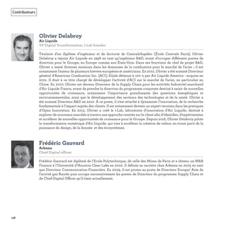 138
Contributeurs
Olivier Delabroy
Air Liquide
VP Digital Transformation, i-Lab founder
Titulaire d’un diplôme d’ingénieur et de doctorat de CentraleSupélec (École Centrale Paris), Olivier
Delabroy a rejoint Air Liquide en 1998 en tant qu’ingénieur R&D, avant d’occuper différents postes de
direction pour le Groupe, en Europe comme aux États-Unis. Dans ses fonctions de chef de projet R&D,
Olivier a mené diverses missions dans les domaines de la combustion pour le marché de l’acier ; il est
notamment l’auteur de plusieurs brevets européens et américains. En 2001, Olivier a été nommé Directeur
général d’American Combustion Inc. (ACI), ﬁliale détenue à 100 % par Air Liquide America - acquise en
2001. Il était à ce titre chargé de développer l’activité d’ACI sur le marché de l’acier, en particulier en
Chine. En 2007, Olivier est devenu Directeur de la Supply Chain pour les activités Industriel marchand
d’Air Liquide France, avant de prendre la direction du programme corporate destiné à saisir de nouvelles
opportunités de croissance, notamment l’importance grandissante des questions énergétiques et
environnementales, ainsi que le développement des secteurs des technologies et de la santé. Olivier a
été nommé Directeur R&D en 2010. À ce poste, il s’est attaché à dynamiser l’innovation, de la recherche
fondamentale à l’impact auprès des clients. Il est notamment devenu un expert reconnu dans les pratiques
d’Open Innovation. En 2013, Olivier a créé le i-Lab, laboratoire d’innovation d’Air Liquide, destiné à
explorer de nouveaux marchés à travers une approche centrée sur le client aﬁn d’identiﬁer, d’expérimenter
et accélérer de nouvelles opportunités de croissance pour le Groupe. Depuis 2016, Olivier Delabroy pilote
la transformation numérique d’Air Liquide, qui vise à accélérer la création de valeur, en tirant parti de la
puissance du design, de la donnée et des écosystèmes.
Frédéric Gauvard
Arkema
Chief Digital officer
Frédéric Gauvard est diplômé de l’Ecole Polytechnique, de celle des Mines de Paris et a obtenu un MBA
Finance à l’Université d’Houston Clear Lake en 2002. Il débute sa carrière chez Arkema en 2005 en tant
que Directeur Communication Financière. En 2009, il est promu au poste de Directeur Europe/ Asie de
l’acivité gaz ﬂuorés puis occupe successivement les postes de Directeur du programme Supply Chain et
de Chief Digital Officer qu’il tient actuellement.
 