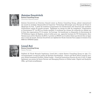 139
Contributeurs
Antoine Gourévitch
Boston Consulting Group
Directeur Associé senior
Antoine Gourévitch est Directeur Associé senior au Boston Consulting Group, cabinet international
de conseil en stratégie. Responsable de l'expertise "Technology Advantage" pour l'Europe de l'Ouest et
l'Amérique du Sud, il pilote de nombreux programmes de transformation des directions des systèmes
d'information auprès de grands groupes. Egalement en charge du pôle de compétence "Organisation
et Gouvernance IT" du BCG au niveau mondial, il coordonne les travaux de recherche du cabinet sur
le futur des organisations IT. Co-auteur de l'ouvrage Se transformer ou disparaître, le Darwinisme de
l'IT (Editions Lignes de Repères, 2010), il milite pour une approche business de l’IT d'entreprise. Avec
Vanessa Lyon et Eric Baudson du BCG, il produit un MOOC sur le même thème qui devrait être en ligne
d'ici à la ﬁn de l'année. Antoine Gourévitch est diplômé de l’Ecole Centrale Paris (1991) et titulaire d’un
MBA de l’INSEAD (1997).
Lionel Aré
Boston Consulting Group
Senior Partner
Diplômé de l’Ecole Normale Supérieure, Lionel Aré a rejoint Boston Consulting Group en 1991. Il a
successsivement occupé les postes de Business Development- France and North Africa jusqu’en 2011,
puis Global Investment Portfolio, Global Leader – Financial Institutions Practice de 2011 à 2017. Il siège
également aux postes de Senior Partner and Managing Director et Global eader- Digital and Analytics
Offer , qu’il tient actuelllement.
 