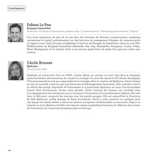 140
Contributeurs
Fabien Le Pen
Bouygues Immobilier
Directeur stratégie et innovation commerciale : Communication / Marketing opérationnel / Digital
Fort d'une expérience de près de 20 ans dans des fonctions de direction communication, marketing
opérationnel et digital, précédemment sur des fonctions de management d'équipes de communication
et support avant vente, j'occupe actuellement la fonction de Manager de l'expérience client sur tout l'Arc
Méditerranéen de Bouygues Immobilier (Marseille, Aix, Gap, Montpellier, Perpignan, Toulon, Fréjus,
Nice). Management de la relation client et du service après-vente. En quête d'un parcours client sans
couture.
Cécile Brosset
Bpifrance
Directrice Le Hub
Diplômée de Science-Po Paris et d’HEC, Cécile débute sa carrière en 2007 chez Bain & Company,
parmi les leaders internationaux du conseil en stratégie. En 2012 elle rejoint le FSI (Fonds Stratégique
d’Investissement) en tant que responsable de la stratégie. Avec la création de Bpifrance, Cécile intègre
en 2013 la nouvelle entité en tant que Directrice du Développement Innovation. Elle contribue ainsi à
la refonte des grands dispositifs de ﬁnancement et à positionner Bpifrance au cœur d'un écosystème
French Tech bouillonnant. Durant cette période, Cécile constate des besoins non satisfaits dans
l'accompagnement des entreprises sur la croissance, l'innovation et la transformation digitale. Elle crée
donc le Hub pour connecter les startups avec les grands groupes. Elle est aujourd’hui la Directrice
du Hub Bpifrance, qu’elle manage de façon horizontale. Cécile a ainsi construit en quelques mois
une équipe de talents dédiés à mettre en relation entreprises traditionnelles et innovation. Depuis sa
création en 2015, Bpifrance le Hub s’est imposé comme la plateforme business de référence des acteurs
de l’innovation, en connectant grands groupes et startups.
 