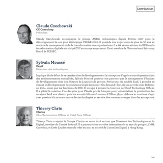141
Contributeurs
Claude Czechowski
CC Consulting
Président
Claude Czechowski accompagne le groupe AKKA technologies depuis Février 2017 pour le
développement de son plan stratégique CLEAR 2022. Il possède une expérience de plus de 30 ans en
matière de management et de de transformation des organisations. Il a été senior advisor du BCG sur la
transformation digitale et a dirigé CSC en europe auparavant. Il est membre de l'International Advisory
Board de l'ESSEC.
Sylvain Moussé
Cegid
Directeur des technologies
Impliquédèsledébutdesacarrièredansledéveloppementetlaconceptiond’applicationsdegestiondans
des environnements mutualisés, Sylvain Moussé poursuit son parcours par le management d’équipes
de développement chez des éditeurs de Logiciels de gestion. Précurseur du modèle SaaS, il prendra en
charge le développement des solutions Cegid en mode « On demand » lors de son arrivée chez l’éditeur
en 2004, ainsi que les fonctions de DSI. Il occupe à présent la fonction de Chief Technology Officer.
Il a piloté la création d’un des plus gros Clouds privés français pour industrialiser la production des
services SaaS aux clients, puis les accords Microsoft autour d’Office 365 et d’Azure et continue d’agir
avec passion à la mise en œuvre des technologies au service des nouveaux usages dans les entreprises.
Thierry Chrin
Clarins
Chief Information Officer et Chief Data Officer 
Thierry Chrin a rejoint le Groupe Clarins en mars 2016 en tant que Directeur des Technologies et du
Digital, membre du Comité Exécutif. Il a poursuivi une carrière internationale au sein du groupe LVMH,
Carrefour, et Estée Lauder avant de créer en 2011 sa société de Conseil en Digital à Hong Kong.
 