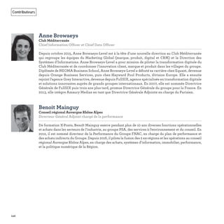 142
Contributeurs
Anne Browaeys
Club Méditerranée
Chief Information Officer et Chief Data Officer
Depuis octobre 2015, Anne Browaeys-Level est à la tête d’une nouvelle direction au Club Méditerranée
qui regroupe les équipes du Marketing Global (marque, produit, digital et CRM) et la Direction des
Systèmes d’Informations. Anne Browaeys-Level a pour mission de piloter la transformation digitale du
Club Méditerranée et de coordonner l’innovation client, marque et produit dans les villages du groupe.
Diplômée de NEOMA Business School, Anne Browaeys-Level a débuté sa carrière chez Equant, devenue
depuis Orange Business Services, puis chez Hayward Pool Products, division Europe. Elle a ensuite
rejoint l’agence Grey Interactive, devenue depuis FullSIX, agence spécialisée en transformation digitale
et solutions innovantes auprès de grands groupes internationaux. En 2007, elle est nommée Directrice
Générale de FullSIX puis trois ans plus tard, promue Directrice Générale du groupe pour la France. En
2013, elle intègre Amaury Medias en tant que Directrice Générale Adjointe en charge du Parisien.
Benoit Mainguy
Conseil régional Auvergne Rhône Alpes
Directeur Général Adjoint chargé de la performance 
De formation X-Ponts, Benoît Mainguy exerce pendant plus de 10 ans diverses fonctions opérationnelles
et achats dans les secteurs de l’industrie, au groupe PSA, des services à l’environnement et du conseil. En
2012, il est nommé directeur de la Performance du Groupe FNAC, en charge du plan de performance et
des achats indirects du Groupe. Depuis 2016, il pilote la fusion des 2 ex-régions et les opérations au conseil
régional Auvergne Rhône Alpes, en charge des achats, systèmes d’information, immobilier, performance,
et la politique numérique de la Région.
 
