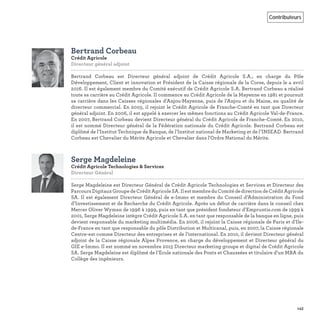 143
Contributeurs
Bertrand Corbeau
Crédit Agricole
Directeur général adjoint 
Bertrand Corbeau est Directeur général adjoint de Crédit Agricole S.A., en charge du Pôle
Développement, Client et innovation et Président de la Caisse régionale de la Corse, depuis le 4 avril
2016. Il est également membre du Comité exécutif de Crédit Agricole S.A. Bertrand Corbeau a réalisé
toute sa carrière au Crédit Agricole. Il commence au Crédit Agricole de la Mayenne en 1981 et poursuit
sa carrière dans les Caisses régionales d’Anjou-Mayenne, puis de l’Anjou et du Maine, en qualité de
directeur commercial. En 2003, il rejoint le Crédit Agricole de Franche-Comté en tant que Directeur
général adjoint. En 2006, il est appelé à exercer les mêmes fonctions au Crédit Agricole Val-de-France.
En 2007, Bertrand Corbeau devient Directeur général du Crédit Agricole de Franche-Comté. En 2010,
il est nommé Directeur général de la Fédération nationale du Crédit Agricole. Bertrand Corbeau est
diplômé de l’Institut Technique de Banque, de l’Institut national de Marketing et de l’INSEAD. Bertrand
Corbeau est Chevalier du Mérite Agricole et Chevalier dans l'Ordre National du Mérite.
Serge Magdeleine
Crédit Agricole Technologies & Services
Directeur Général
Serge Magdeleine est Directeur Général de Crédit Agricole Technologies et Services et Directeur des
Parcours Digitaux Groupe de Crédit Agricole SA. Il est membre du Comité de direction de Crédit Agricole
SA. Il est également Directeur Général de e-Immo et membre du Conseil d’Administration du Fond
d’Investissement et de Recherche du Crédit Agricole. Après un début de carrière dans le conseil chez
Mercer Oliver Wyman de 1996 à 1999, puis en tant que président fondateur d’Empruntis.com de 1999 à
2001, Serge Magdeleine intègre Crédit Agricole S.A. en tant que responsable de la banque en ligne, puis
devient responsable du marketing multimédia. En 2006, il rejoint la Caisse régionale de Paris et d’Ile-
de-France en tant que responsable du pôle Distribution et Multicanal, puis, en 2007, la Caisse régionale
Centre-est comme Directeur des entreprises et de l’international. En 2010, il devient Directeur général
adjoint de la Caisse régionale Alpes Provence, en charge du développement et Directeur général du
GIE e-Immo. Il est nommé en novembre 2015 Directeur marketing groupe et digital de Crédit Agricole
SA. Serge Magdeleine est diplômé de l’Ecole nationale des Ponts et Chaussées et titulaire d’un MBA du
Collège des ingénieurs.
 