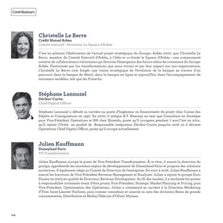 144
Contributeurs
Christelle Le Berre
Crédit Mutuel Arkea
Comité exécutif - Directeur Le Square d'Arkéa
C’est en pilotant l’élaboration de l’actuel projet stratégique du Groupe, Arkéa 2020, que Christelle Le
Berre, membre du Comité Exécutif d’Arkéa, a l’idée et co-fonde le Square d’Arkéa : une communauté
ouverte de collaborateurs volontaires qui favorise l’émergence des futurs relais de croissance du Groupe
Arkéa. Passionnée par les transformations que nous vivons et par leur impact sur nos organisations,
Christelle Le Berre s’est forgée une vision stratégique de l’évolution de la banque au travers d’un
parcours dans la banque de détail, dans la banque en ligne et aujourd’hui dans l’accompagnement de
nouveaux modèles, tels que les Fintechs.
Stéphane Lannuzel
Décléor-Carita
Chief Digital Officer   
Stéphane Lannuzel a débuté sa carrière au poste d’Ingénieur en ﬁnancement de projet chez Caisse des
Dépôts et Consignations en 1997. En 2000, il intègre A.T. Kearney en tant que Consultant en Stratégie
puis Vice-Président Opérations et RH chez Shiseido, poste qu’il occupera pendant 7 ans.C’est en 2014,
qu’il rejoint l’Oréal en qualité de Responsable intégration Décléor-Carita jusqu’en 2016 où il devient
Operations Chief Digital Officer, poste qu’il occupe actuellement.
Julien Kauffmann
Disneyland Paris
VP Transformation   
Julien Kauffmann occupe le poste de Vice-Président Transformation. À ce titre, il assure la direction du
groupe, appréhende les nouveaux enjeux de développement de Disneyland Paris et propose des solutions
novatrices. Il également siège au Comité de Direction de l’entreprise. De 2010 à 2016, Julien Kauffmann a
exercé les fonctions de Vice-Président Revenue Management et Analyses. Julien a rejoint le groupe Euro
Disney en 2003 en qualité de Directeur, Revenue Development. Au ﬁl des années, il a enchaîné les postes
à responsabilité croissante avant d’être promu Vice-Président, Strategic Market Planning et Pricing, puis
Vice-Président, Optimisation des Opérations. Julien a commencé sa carrière à la Direction Marketing
d’Yves Saint-Laurent Parfums, puis comme consultant et associé au sein des divisions Biens de grande
consommation, Distribution et Media/Télécom d’Oliver Wyman.
 