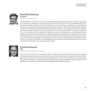 145
Contributeurs
David De Amorim
Docapost
Directeur de l'Innovation   
David De Amorim est Directeur Innovation et Développement eSanté de Docapost, entreprise spécialiste
de la transition numérique et mobile des entreprises et des institutions. Cette activité fait partie de la
Branche Numérique du Groupe La Poste. David est un « serial innovateur » chez Docapost et le Groupe La
Poste, avec des innovations remarquées comme La Poste eSanté et l’Espace Numérique Santé, La Poste
au CES de Las Vegas, l’innovation du Hub Numérique dans l’IOT, ou le programme French IOT fédérant
territoires, Grands Groupes et plus de 100 startups. Il est un fervent promoteur du design d’usages et
de la co construction, qui ont permis à La Poste de recevoir de nombreux prix d’innovation, avec des
programmes majeurs de transformation numérique et humaine, comme Facteo, le smartphone du Facteur,
ou Domino, le bouton connecté de La Poste. David a effectué l’intégralité de sa carrière dans l’innovation
et la transformation numérique, dans des secteurs pointus comme la santé, l’énergie, le monde bancaire.
David a pour mission d’accélérer le développement des activités santé B2B2C de Docapost et du Groupe
La Poste par l’innovation dans la prévention et la santé.
François Gonczi
EDF
Directeur Numérique EDF Commerce   
François Gonczi est Directeur Numérique d’EDF Commerce, la branche d’EDF en charge des activités
de vente d’énergie et de services aux clients ﬁnaux en France (soit environ 27 millions de clients B2C et
B2B), depuis mai 2015. Au sein du fournisseur d’énergie & de services, il est notamment en charge de deux
entités opérationnelles : le centre de compétence de data science et l’accélérateur de projets digitaux. Il est
également en charge de la transformation numérique globale d’EDF Commerce.
 