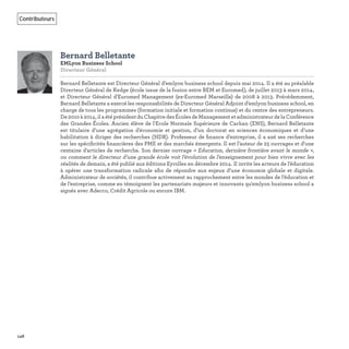146
Contributeurs
Bernard Belletante
EMLyon Business School
Directeur Général
Bernard Belletante est Directeur Général d’emlyon business school depuis mai 2014. Il a été au préalable
Directeur Général de Kedge (école issue de la fusion entre BEM et Euromed), de juillet 2013 à mars 2014,
et Directeur Général d'Euromed Management (ex-Euromed Marseille) de 2008 à 2013. Précédemment,
Bernard Belletante a exercé les responsabilités de Directeur Général Adjoint d’emlyon business school, en
charge de tous les programmes (formation initiale et formation continue) et du centre des entrepreneurs.
De 2010 à 2014, il a été président du Chapitre des Écoles de Management et administrateur de la Conférence
des Grandes Écoles. Ancien élève de l'Ecole Normale Supérieure de Cachan (ENS), Bernard Belletante
est titulaire d’une agrégation d'économie et gestion, d’un doctorat en sciences économiques et d’une
habilitation à diriger des recherches (HDR). Professeur de ﬁnance d’entreprise, il a axé ses recherches
sur les spéciﬁcités ﬁnancières des PME et des marchés émergents. Il est l’auteur de 25 ouvrages et d'une
centaine d'articles de recherche. Son dernier ouvrage « Education, dernière frontière avant le monde »,
ou comment le directeur d’une grande école voit l’évolution de l’enseignement pour bien vivre avec les
réalités de demain, a été publié aux éditions Eyrolles en décembre 2014. Il invite les acteurs de l’éducation
à opérer une transformation radicale aﬁn de répondre aux enjeux d’une économie globale et digitale.
Administrateur de sociétés, il contribue activement au rapprochement entre les mondes de l’éducation et
de l’entreprise, comme en témoignent les partenariats majeurs et innovants qu'emlyon business school a
signés avec Adecco, Crédit Agricole ou encore IBM.
 