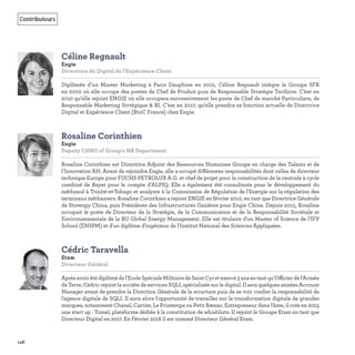 148
Contributeurs
Céline Regnault
Engie
Directrice du Digital de l'Expérience Client   
Diplômée d’un Master Marketing à Paris Dauphine en 2001, Céline Regnault intègre le Groupe SFR
en 2002 où elle occupe des postes de Chef de Produit puis de Responsable Stratégie Tarifaire. C’est en
2010 qu’elle rejoint ENGIE où elle occupera successivement les poste de Chef de marché Particuliers, de
Responsable Marketing Strtégique & BI. C’est en 2017, qu’elle prendra sa fonction actuelle de Directrice
Digital et Expérience Client (BtoC France) chez Engie.
Rosaline Corinthien
Engie
Deputy CHRO of Group's HR Department   
Rosaline Corinthien est Directrice Adjoint des Ressources Humaines Groupe en charge des Talents et de
l’Innovation RH. Avant de rejoindre Engie, elle a occupé différentes responsabilités dont celles de directeur
technique Europe pour FUCHS PETROLUB A.G. et chef de projet pour la construction de la centrale à cycle
combiné de Bayet pour le compte d’ALPIQ. Elle a également été consultante pour le développement du
méthanol à Trinité-et-Tobago et analyste à la Commission de Régulation de l'Energie sur la régulation des
terminaux méthaniers. Rosaline Corinthien a rejoint ENGIE en février 2012, en tant que Directrice Générale
de Storengy China, puis Présidente des Infrastructures Gazières pour Engie China. Depuis 2015, Rosaline
occupait le poste de Directeur de la Stratégie, de la Communication et de la Responsabilité Sociétale et
Environnementale de la BU Global Energy Management. Elle est titulaire d'un Master of Science de l’IFP
School (ENSPM) et d'un diplôme d'ingénieur de l'Institut National des Sciences Appliquées.
Cédric Taravella
Etam
Directeur Général   
Aprèsavoirétédiplômédel'EcoleSpécialeMilitairedeSaintCyretexercé3ansentantqu‘Officierdel'Armée
de Terre, Cédric rejoint la sociéte de services SQLI, spécialisée sur le digital. Il sera quelques années Account
Manager avant de prendre la Direction Générale de la structure puis de se voir conﬁer la responsabilité de
l'agence digitale de SQLI. Il aura alors l'opportunité de travailler sur la transformation digitale de grandes
marques, notamment Chanel, Cartier, Le Printemps ou Petit Bateau. Entrepreneur dans l'âme, il crée en 2015
une start up : Tomel, plateforme dédiée à la constitution de whishlists. Il rejoint le Groupe Etam en tant que
Directeur Digital en 2017. En Février 2018 il est nommé Directeur Général Etam.
 