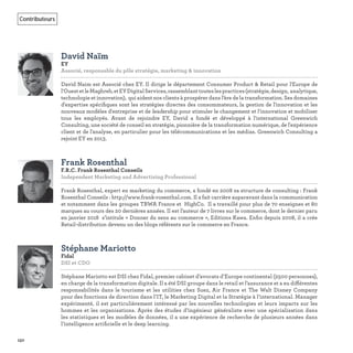 150
Contributeurs
David Naïm
EY
Associé, responsable du pôle stratégie, marketing & innovation   
David Naim est Associé chez EY. Il dirige le département Consumer Product & Retail pour l'Europe de
l'OuestetleMaghreb,etEYDigitalServices,rassemblanttouteslespractices(stratégie,design, analytique,
technologie et innovation), qui aident nos clients à prospérer dans l'ère de la transformation. Ses domaines
d'expertise spéciﬁques sont les stratégies directes des consommateurs, la gestion de l'innovation et les
nouveaux modèles d'entreprise et de leadership pour stimuler le changement et l'innovation et mobiliser
tous les employés. Avant de rejoindre EY, David a fondé et développé à l'international Greenwich
Consulting, une société de conseil en stratégie, pionnière de la transformation numérique, de l'expérience
client et de l'analyse, en particulier pour les télécommunications et les médias. Greenwich Consulting a
rejoint EY en 2013.
Frank Rosenthal
F.R.C. Frank Rosenthal Conseils
Independent Marketing and Advertising Professional   
Frank Rosenthal, expert en marketing du commerce, a fondé en 2008 sa structure de consulting : Frank
Rosenthal Conseils : http://www.frank-rosenthal.com. Il a fait carrière auparavant dans la communication
et notamment dans les groupes TBWA France et HighCo. Il a travaillé pour plus de 70 enseignes et 80
marques au cours des 20 dernières années. Il est l’auteur de 7 livres sur le commerce, dont le dernier paru
en janvier 2018 s’intitule « Donner du sens au commerce », Editions Kawa. Enﬁn depuis 2008, il a crée
Retail-distribution devenu un des blogs référents sur le commerce en France.
Stéphane Mariotto
Fidal
DSI et CDO
Stéphane Mariotto est DSI chez Fidal, premier cabinet d’avocats d’Europe continental (2500 personnes),
en charge de la transformation digitale. Il a été DSI groupe dans le retail et l’assurance et a eu différentes
responsabilités dans le tourisme et les utilities chez Suez, Air France et The Walt Disney Company
pour des fonctions de direction dans l’IT, le Marketing Digital et la Stratégie à l’international. Manager
expérimenté, il est particulièrement intéressé par les nouvelles technologies et leurs impacts sur les
hommes et les organisations. Après des études d’ingénieur généraliste avec une spécialisation dans
les statistiques et les modèles de données, il a une expérience de recherche de plusieurs années dans
l’intelligence artiﬁcielle et le deep learning.
 