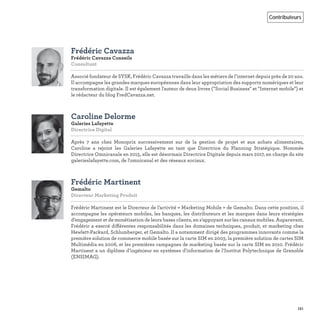 151
Contributeurs
Frédéric Cavazza
Frédéric Cavazza Conseils
Consultant   
Associé fondateur de SYSK, Frédéric Cavazza travaille dans les métiers de l’internet depuis près de 20 ans.
Il accompagne les grandes marques européennes dans leur appropriation des supports numériques et leur
transformation digitale. Il est également l'auteur de deux livres ("Social Business" et "Internet mobile") et
le rédacteur du blog FredCavazza.net.
Caroline Delorme
Galeries Lafayette
Directrice Digital   
Après 7 ans chez Monoprix successivement sur de la gestion de projet et aux achats alimentaires,
Caroline a rejoint les Galeries Lafayette en tant que Directrice du Planning Stratégique. Nommée
Directrice Omnicanale en 2015, elle est désormais Directrice Digitale depuis mars 2017, en charge du site
galerieslafayette.com, de l'omnicanal et des réseaux sociaux.
Frédéric Martinent
Gemalto
Directeur Marketing Produit   
Frédéric Martinent est le Directeur de l’activité « Marketing Mobile » de Gemalto. Dans cette position, il
accompagne les opérateurs mobiles, les banques, les distributeurs et les marques dans leurs stratégies
d’engagement et de monétisation de leurs bases clients, en s’appuyant sur les canaux mobiles. Auparavant,
Frédéric a exercé différentes responsabilités dans les domaines techniques, produit, et marketing chez
Hewlett-Packard, Schlumberger, et Gemalto. Il a notamment dirigé des programmes innovants comme la
première solution de commerce mobile basée sur la carte SIM en 2003, la première solution de cartes SIM
Multimédia en 2006, et les premières campagnes de marketing basée sur la carte SIM en 2010. Frédéric
Martinent a un diplôme d’ingénieur en systèmes d’information de l’Institut Polytechnique de Grenoble
(ENSIMAG).
 