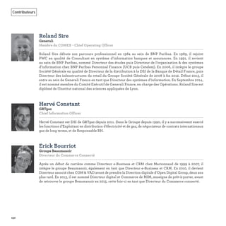 152
Contributeurs
Roland Sire
Generali
Membre du COMEX - Chief Operating Officer
Roland Sire débute son parcours professionnel en 1984 au sein de BNP Paribas. En 1989, il rejoint
PWC en qualité de Consultant en système d’information banques et assurances. En 1991, il revient
au sein de BNP Paribas, nommé Directeur des études puis Directeur de l’organisation & des systèmes
d’information chez BNP Paribas Personnal Finance (UCB puis Cetelem). En 2006, il intègre le groupe
Société Générale en qualité de Directeur de la distribution à la DSI de la Banque de Détail France, puis
Directeur des infrastructures du retail du Groupe Société Générale de 2008 à ﬁn 2012. Début 2013, il
entre au sein de Generali France en tant que Directeur des systèmes d’information. En Septembre 2014,
il est nommé membre du Comité Exécutif de Generali France, en charge des Opérations. Roland Sire est
diplômé de l'Institut national des sciences appliquées de Lyon.
Hervé Constant
GRTgaz
Chief Information Officer    
Hervé Constant est DSI de GRTgaz depuis 2011. Dans le Groupe depuis 1990, il y a successiveent exercé
les fonctions d’Exploitant en distribution d’électricité et de gaz, de négociateur de contrats internationaux
gaz de long terme, et de Responsable RH.
Erick Bourriot
Groupe Beaumanoir
Directeur du Commerce Connecté    
Après un début de carrière comme Directeur e-Business et CRM chez Marionnaud de 1999 à 2007, il
intègre le groupe Beaumanoir, également en tant que Directeur e-Business et CRM. En 2010, il devient
Directeur associé chez COM & VAD avant de prendre la Direction digitale d’Open Digital Group, deux ans
plus tard. En 2013, il est nommé Directeur digital et Commerce de MIM, enseigne de prêt-à-porter, avant
de retrouver le groupe Beaumanoir en 2015, cette fois-ci en tant que Directeur du Commerce connecté.
 