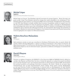 154
Contributeurs
Michel Léger
Ingenico
Executive Vice-President Innovation
Michel Léger est l’actuel Vice-Président exécutif innovation du groupe Ingenico. Avant d'occuper son
poste actuel, il était Vice-Président exécutif en charge des ventes mondiales et du marketing et Vice-
Président Exécutif chez Ingenico en charge de la R&D et de la technologie. Précédemment chez Gemalto,
il a été CEO chez Netsize, un leader mondial dans le secteur du paiement mobile et a passé 6 ans à la
tête des activités mondiales de vente de terminaux de paiement. Léger a participé au développement
de la technologie des cartes à puce chez Schlumberger Axalto et Gemalto en développant des activités
intelligentes dans le domaine des télécommunications, du stationnement électronique des paiements et
du transport. Membre du comité exécutif d'Ingenico, il est titulaire d'une maîtrise de l'Institut national des
sciences appliquées avec majeure en télécommunications.
Valérie Bourbon-Malandain
Ipsen
VP Digital
Après plusieurs années en tant que consultant en Systèmes d'Information dans un grand cabinet de
conseil, Valérie Bourbon-Malandain a rejoint le monde de l’entreprise à des postes de direction de
départements projets IT et de Directeur des Systèmes d'Information. Depuis 2014, elle est en charge du
département Digital au sein du laboratoire Ipsen, spécialisé en médecine ontologique et traitement des
maladies rares.
David Ohayon
John Paul
Chief Digital Officer
Titulaire un diplôme d’ingénieur de SUPELEC et d’un Executive MBA de l’INSEAD, David a débuté sa
carrière chez Danone aux Etats-Unis. En 2001, il choisit de rejoindre un cabinet de conseil travaillant
pour le groupe Orange et pour une institution ﬁnancière sur des projets de refonte CRM, de lancement
de nouveaux produits ou de pilotage d’activités e-commerce. En 2008, il décide de se lancer dans
l’entreprenariat avec le fond d’investissement Otium Capital. David rejoint ensuite Weekendesk,
en tant que Directeur Produit et Engineering. Il s’associe enﬁn au développement du label hôtelier
TemptingPlaces pour lancer sa nouvelle stratégie digitale. En 2014, séduit par l’aventure John Paul, il
intègre l’équipe de direction en tant que Chief Digital Officer pour structurer la plate-forme numérique
du Concierge.
 